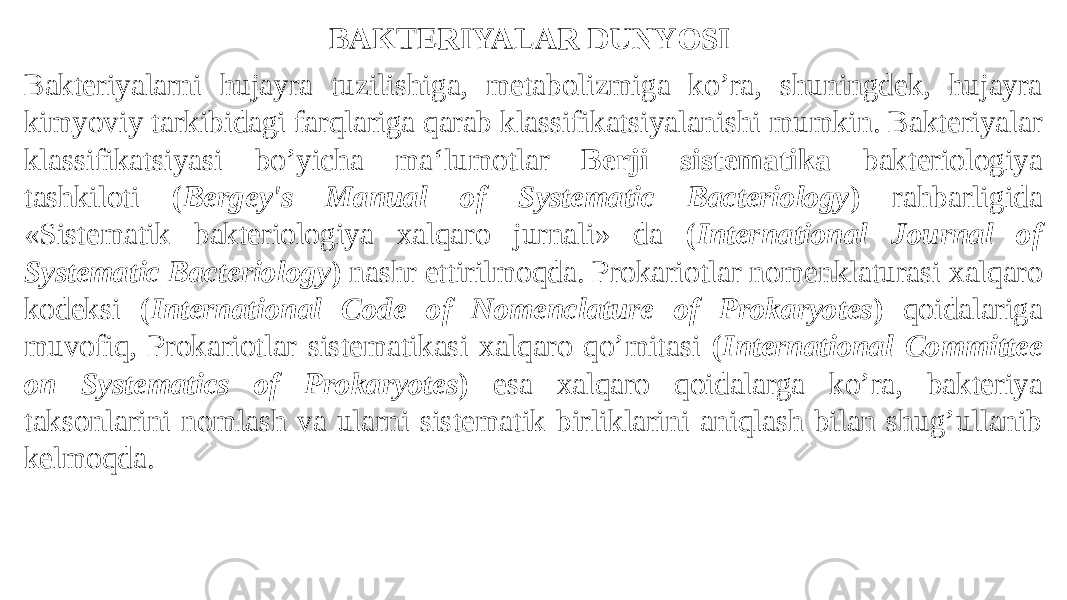 Bakteriyalarni hujayra tuzilishiga, metabolizmiga ko’ra, shuningdek, hujayra kimyoviy tarkibidagi farqlariga qarab klassifikatsiyalanishi mumkin. Bakteriyalar klassifikatsiyasi bo’yicha ma‘lumotlar Berji sistematika bakteriologiya tashkiloti ( Bergey&#39;s Manual of Systematic Bacteriology ) rahbarligida «Sistematik bakteriologiya xalqaro jurnali» da ( International Journal of Systematic Bacteriology ) nashr ettirilmoqda. Prokariotlar nomenklaturasi xalqaro kodeksi ( International Code of Nomenclature of Prokaryotes ) qoidalariga muvofiq, Prokariotlar sistematikasi xalqaro qo’mitasi ( International Committee on Systematics of Prokaryotes ) esa xalqaro qoidalarga ko’ra, bakteriya taksonlarini nomlash va ularni sistematik birliklarini aniqlash bilan shug’ullanib kelmoqda. BAKTERIYALAR DUNYOSI 