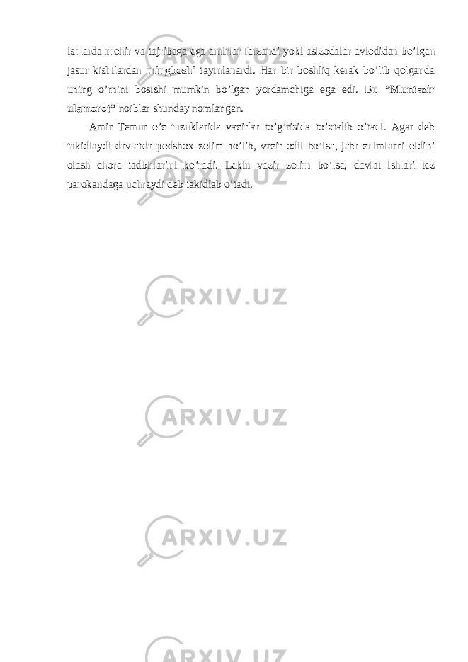 ishlarda mohir va tajribaga ega amirlar farzandi yoki aslzodalar avlodidan bo’lgan jasur kishilardan mingboshi tayinlanardi. Har bir boshliq kerak bo’lib qolganda uning o’rnini bosishi mumkin bo’lgan yordamchiga ega edi. Bu “Muntazir ulamorot” noiblar shunday nomlangan. Amir Temur o’z tuzuklarida vazirlar to’g’risida to’xtalib o’tadi. Agar deb takidlaydi davlatda podshox zolim bo’lib, vazir odil bo’lsa, jabr zulmlarni oldini olash chora tadbirlarini ko’radi. Lekin vazir zolim bo’lsa, davlat ishlari tez parokandaga uchraydi deb takidlab o’tadi. 