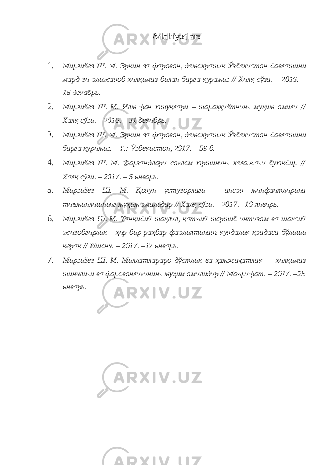 Adabiyotlar: 1. Мирзиёев Ш . М . Эркин ва фаровон , демократик Ўзбекистон давлатини мард ва олижаноб халқимиз билан бирга қурамиз // Халқ сўзи . – 2016. – 15 декабрь . 2. Мирзиёев Ш . М . Илм - фан ютуқлари – тараққиётнинг муҳим омили // Халқ сўзи . – 2016. – 31 декабрь . 3. Мирзиёев Ш . М . Эркин ва фаровон , демократик Ўзбекистон давлатини бирга қурамиз . – Т .: Ўзбекистон , 2017. – 59 б . 4. Мирзиёев Ш . М . Фарзандлари соғлом юртининг келажаги буюкдир // Халқ сўзи . – 2017. – 6 январь . 5. Мирзиёев Ш . М . Қонун устуворлиги – инсон манфаатларини таъминлашнинг муҳим омилидир // Халқ сўзи . – 2017. –10 январь . 6. Мирзиёев Ш . М . Танқидий таҳлил , қатъий тартиб - интизом ва шахсий жавобгарлик – ҳар бир раҳбар фаолиятининг кундалик қоидаси бўлиши керак // Ишонч . – 2017. –17 январь . 7. Мирзиёев Ш . М . Миллатлараро дўстлик ва ҳамжиҳатлик — халқимиз тинчлиги ва фаровонлигининг муҳим омилидир // Маърифат . – 2017. –25 январь . 