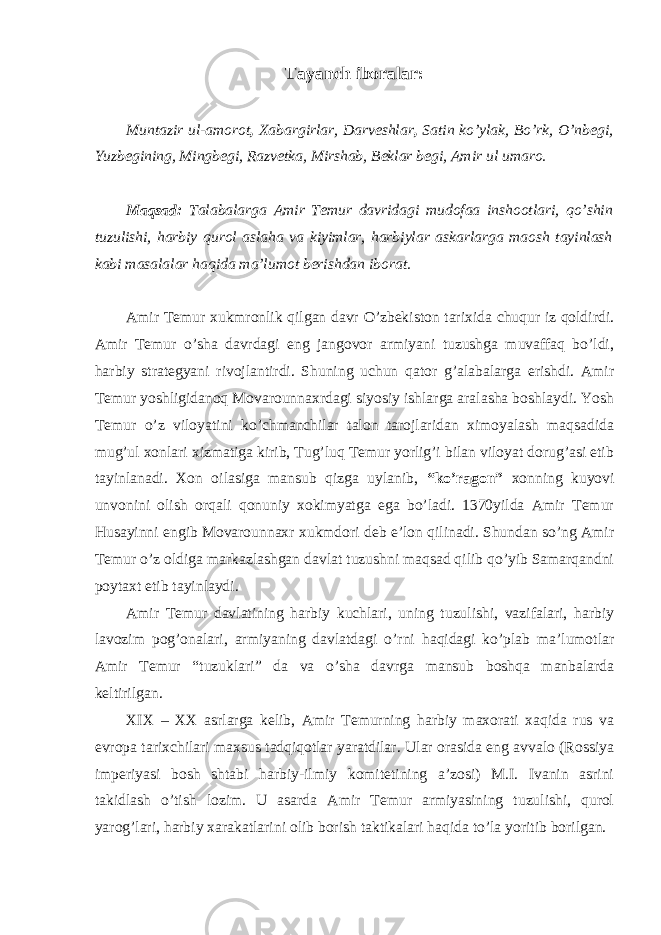 Tayanch iboralar: Muntazir ul-amorot , Xabargirlar, Darveshlar , Satin ko’ylak, Bo’rk, O’nbegi, Yuzbegining, Mingbegi, Razvetka, Mirshab, Beklar begi, Amir ul umaro. Maqsad: Talabalarga Amir Temur davridagi mudofaa inshootlari, qo’shin tuzulishi, harbiy qurol aslaha va kiyimlar, harbiylar askarlarga maosh tayinlash kabi masalalar haqida ma’lumot berishdan iborat. Amir Temur xukmronlik qilgan davr O’zbekiston tarixida chuqur iz qoldirdi. Amir Temur o’sha davrdagi eng jangovor armiyani tuzushga muvaffaq bo’ldi, harbiy strategyani rivojlantirdi. Shuning uchun qator g’alabalarga erishdi. Amir Temur yoshligidanoq Movarounnaxrdagi siyosiy ishlarga aralasha boshlaydi. Yosh Temur o’z viloyatini ko’chmanchilar talon tarojlaridan ximoyalash maqsadida mug’ul xonlari xizmatiga kirib, Tug’luq Temur yorlig’i bilan viloyat dorug’asi etib tayinlanadi. Xon oilasiga mansub qizga uylanib, “ko’ragon” xonning kuyovi unvonini olish orqali qonuniy xokimyatga ega bo’ladi. 1370yilda Amir Temur Husayinni engib Movarounnaxr xukmdori deb e’lon qilinadi. Shundan so’ng Amir Temur o’z oldiga markazlashgan davlat tuzushni maqsad qilib qo’yib Samarqandni poytaxt etib tayinlaydi. Amir Temur davlatining harbiy kuchlari, uning tuzulishi, vazifalari, harbiy lavozim pog’onalari, armiyaning davlatdagi o’rni haqidagi ko’plab ma’lumotlar Amir Temur “tuzuklari” da va o’sha davrga mansub boshqa manbalarda keltirilgan. XIX – XX asrlarga kelib, Amir Temurning harbiy maxorati xaqida rus va evropa tarixchilari maxsus tadqiqotlar yaratdilar. Ular orasida eng avvalo (Rossiya imperiyasi bosh shtabi harbiy-ilmiy komitetining a’zosi) M.I. Ivanin asrini takidlash o’tish lozim. U asarda Amir Temur armiyasining tuzulishi, qurol yarog’lari, harbiy xarakatlarini olib borish taktikalari haqida to’la yoritib borilgan. 