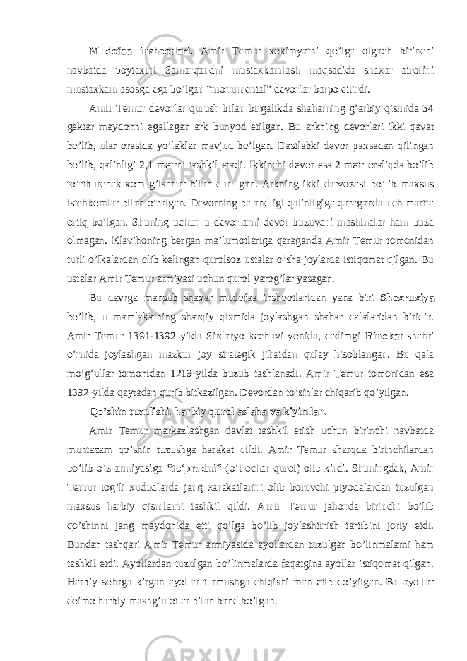 Mudofaa inshootlari. Amir Temur xokimyatni qo’lga olgach birinchi navbatda poytaxtni Samarqandni mustaxkamlash maqsadida shaxar atrofini mustaxkam asosga ega bo’lgan “monumental” devorlar barpo ettirdi. Amir Temur devorlar qurush bilan birgalikda shaharning g’arbiy qismida 34 gektar maydonni egallagan ark bunyod etilgan. Bu arkning devorlari ikki qavat bo’lib, ular orasida yo’laklar mavjud bo’lgan. Dastlabki devor paxsadan qilingan bo’lib, qalinligi 2,1 metrni tashkil etadi. Ikkinchi devor esa 2 metr oraliqda bo’lib to’rtburchak xom g’ishtlar bilan qurulgan. Arkning ikki darvozasi bo’lib maxsus istehkomlar bilan o’ralgan. Devorning balandligi qalinligiga qaraganda uch martta ortiq bo’lgan. Shuning uchun u devorlarni devor buzuvchi mashinalar ham buza olmagan. Klavihoning bergan ma’lumotlariga qaraganda Amir Temur tomonidan turli o’lkalardan olib kelingan qurolsoz ustalar o’sha joylarda istiqomat qilgan. Bu ustalar Amir Temur armiyasi uchun qurol-yarog’lar yasagan. Bu davrga mansub shaxar mudofaa inshootlaridan yana biri Shoxruxiya bo’lib, u mamlakatning sharqiy qismida joylashgan shahar qalalaridan biridir. Amir Temur 1391-1392 yilda Sirdaryo kechuvi yonida, qadimgi Binokat shahri o’rnida joylashgan mazkur joy strategik jihatdan qulay hisoblangan. Bu qala mo’g’ullar tomonidan 1219-yilda buzub tashlanadi. Amir Temur tomonidan esa 1392-yilda qaytadan qurib bitkazilgan. Devordan to’sinlar chiqarib qo’yilgan. Qo’shin tuzulishi, harbiy qurol aslaha va kiyimlar. Amir Temur markazlashgan davlat tashkil etish uchun birinchi navbatda muntazam qo’shin tuzushga harakat qildi. Amir Temur sharqda birinchilardan bo’lib o’z armiyasiga “to’pradni” (o’t ochar qurol) olib kirdi. Shuningdek, Amir Temur tog’li xududlarda jang xarakatlarini olib boruvchi piyodalardan tuzulgan maxsus harbiy qismlarni tashkil qildi. Amir Temur jahonda birinchi bo’lib qo’shinni jang maydonida etti qo’lga bo’lib joylashtirish tartibini joriy etdi. Bundan tashqari Amir Temur armiyasida ayollardan tuzulgan bo’linmalarni ham tashkil etdi. Ayollardan tuzulgan bo’linmalarda faqatgina ayollar istiqomat qilgan. Harbiy sohaga kirgan ayollar turmushga chiqishi man etib qo’yilgan. Bu ayollar doimo harbiy mashg’ulotlar bilan band bo’lgan. 