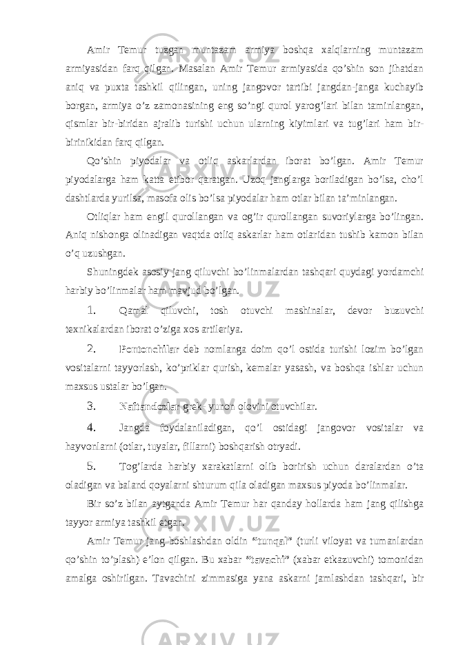 Amir Temur tuzgan muntazam armiya boshqa xalqlarning muntazam armiyasidan farq qilgan. Masalan Amir Temur armiyasida qo’shin son jihatdan aniq va puxta tashkil qilingan, uning jangovor tartibi jangdan-janga kuchayib borgan, armiya o’z zamonasining eng so’ngi qurol yarog’lari bilan taminlangan, qismlar bir-biridan ajralib turishi uchun ularning kiyimlari va tug’lari ham bir- birinikidan farq qilgan. Qo’shin piyodalar va otliq askarlardan iborat bo’lgan. Amir Temur piyodalarga ham katta etibor qaratgan. Uzoq janglarga boriladigan bo’lsa, cho’l dashtlarda yurilsa, masofa olis bo’lsa piyodalar ham otlar bilan ta’minlangan. Otliqlar ham engil qurollangan va og’ir qurollangan suvoriylarga bo’lingan. Aniq nishonga olinadigan vaqtda otliq askarlar ham otlaridan tushib kamon bilan o’q uzushgan. Shuningdek asosiy jang qiluvchi bo’linmalardan tashqari quydagi yordamchi harbiy bo’linmalar ham mavjud bo’lgan. 1. Qamal qiluvchi, tosh otuvchi mashinalar, devor buzuvchi texnikalardan iborat o’ziga xos artileriya. 2. Pontonchilar deb nomlanga doim qo’l ostida turishi lozim bo’lgan vositalarni tayyorlash, ko’priklar qurish, kemalar yasash, va boshqa ishlar uchun maxsus ustalar bo’lgan. 3. Naftandozlar grek- yunon olovini otuvchilar. 4. Jangda foydalaniladigan, qo’l ostidagi jangovor vositalar va hayvonlarni (otlar, tuyalar, fillarni) boshqarish otryadi. 5. Tog’larda harbiy xarakatlarni olib borirish uchun daralardan o’ta oladigan va baland qoyalarni shturum qila oladigan maxsus piyoda bo’linmalar. Bir so’z bilan aytganda Amir Temur har qanday hollarda ham jang qilishga tayyor armiya tashkil etgan. Amir Temur jang boshlashdan oldin “tunqal” (turli viloyat va tumanlardan qo’shin to’plash) e’lon qilgan. Bu xabar “tavachi” (xabar etkazuvchi) tomonidan amalga oshirilgan. Tavachini zimmasiga yana askarni jamlashdan tashqari, bir 