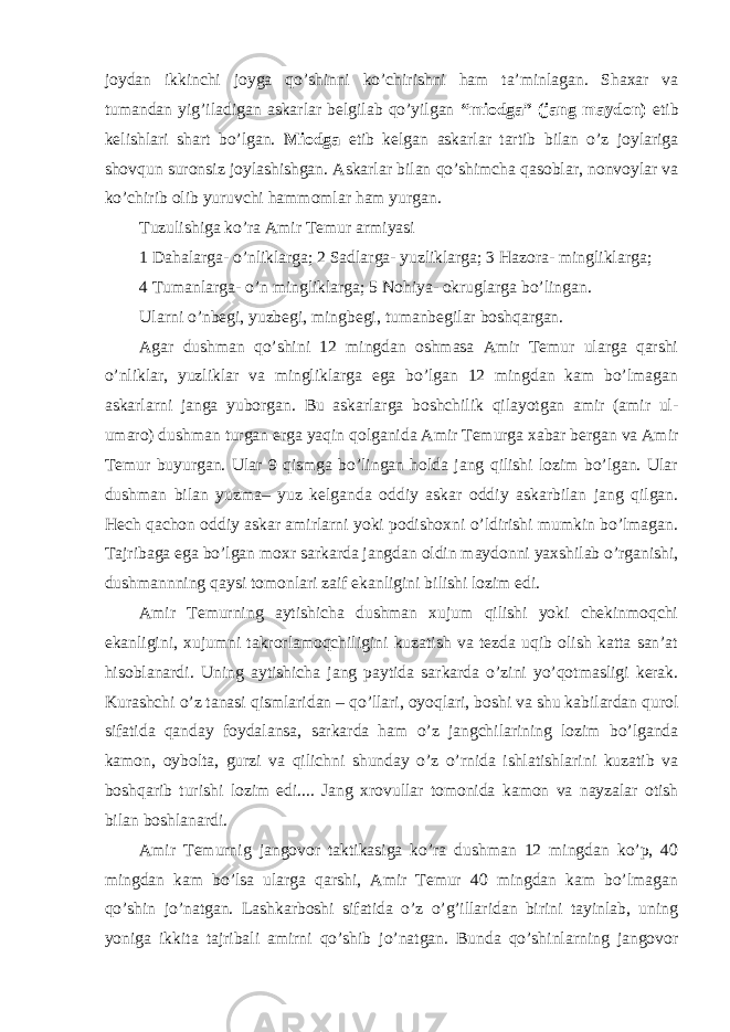 joydan ikkinchi joyga qo’shinni ko’chirishni ham ta’minlagan. Shaxar va tumandan yig’iladigan askarlar belgilab qo’yilgan “miodga” (jang maydon) etib kelishlari shart bo’lgan. Miodga etib kelgan askarlar tartib bilan o’z joylariga shovqun suronsiz joylashishgan. Askarlar bilan qo’shimcha qasoblar, nonvoylar va ko’chirib olib yuruvchi hammomlar ham yurgan. Tuzulishiga ko’ra Amir Temur armiyasi 1 Dahalarga- o’nliklarga; 2 Sadlarga- yuzliklarga; 3 Hazora- mingliklarga; 4 Tumanlarga- o’n mingliklarga; 5 Nohiya- okruglarga bo’lingan. Ularni o’nbegi, yuzbegi, mingbegi, tumanbegilar boshqargan. Agar dushman qo’shini 12 mingdan oshmasa Amir Temur ularga qarshi o’nliklar, yuzliklar va mingliklarga ega bo’lgan 12 mingdan kam bo’lmagan askarlarni janga yuborgan. Bu askarlarga boshchilik qilayotgan amir (amir ul- umaro) dushman turgan erga yaqin qolganida Amir Temurga xabar bergan va Amir Temur buyurgan. Ular 9 qismga bo’lingan holda jang qilishi lozim bo’lgan. Ular dushman bilan yuzma– yuz kelganda oddiy askar oddiy askarbilan jang qilgan. Hech qachon oddiy askar amirlarni yoki podishoxni o’ldirishi mumkin bo’lmagan. Tajribaga ega bo’lgan moxr sarkarda jangdan oldin maydonni yaxshilab o’rganishi, dushmannning qaysi tomonlari zaif ekanligini bilishi lozim edi. Amir Temurning aytishicha dushman xujum qilishi yoki chekinmoqchi ekanligini, xujumni takrorlamoqchiligini kuzatish va tezda uqib olish katta san’at hisoblanardi. Uning aytishicha jang paytida sarkarda o’zini yo’qotmasligi kerak. Kurashchi o’z tanasi qismlaridan – qo’llari, oyoqlari, boshi va shu kabilardan qurol sifatida qanday foydalansa, sarkarda ham o’z jangchilarining lozim bo’lganda kamon, oybolta, gurzi va qilichni shunday o’z o’rnida ishlatishlarini kuzatib va boshqarib turishi lozim edi.... Jang xrovullar tomonida kamon va nayzalar otish bilan boshlanardi. Amir Temurnig jangovor taktikasiga ko’ra dushman 12 mingdan ko’p, 40 mingdan kam bo’lsa ularga qarshi, Amir Temur 40 mingdan kam bo’lmagan qo’shin jo’natgan. Lashkarboshi sifatida o’z o’g’illaridan birini tayinlab, uning yoniga ikkita tajribali amirni qo’shib jo’natgan. Bunda qo’shinlarning jangovor 