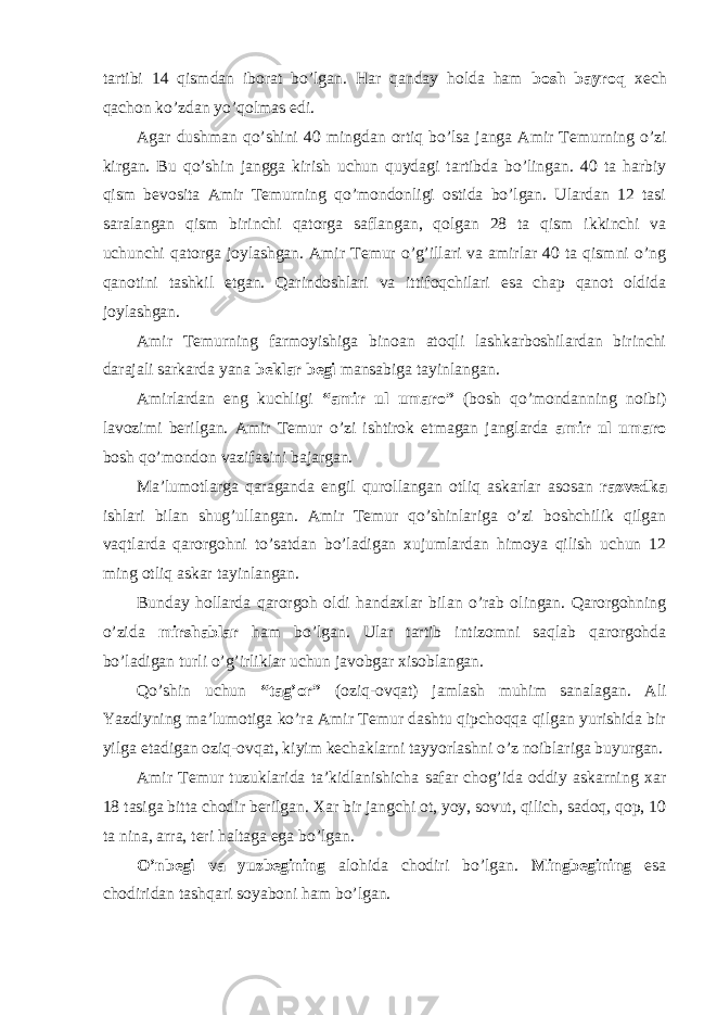 tartibi 14 qismdan iborat bo’lgan. Har qanday holda ham bosh bayroq xech qachon ko’zdan yo’qolmas edi. Agar dushman qo’shini 40 mingdan ortiq bo’lsa janga Amir Temurning o’zi kirgan. Bu qo’shin jangga kirish uchun quydagi tartibda bo’lingan. 40 ta harbiy qism bevosita Amir Temurning qo’mondonligi ostida bo’lgan. Ulardan 12 tasi saralangan qism birinchi qatorga saflangan, qolgan 28 ta qism ikkinchi va uchunchi qatorga joylashgan. Amir Temur o’g’illari va amirlar 40 ta qismni o’ng qanotini tashkil etgan. Qarindoshlari va ittifoqchilari esa chap qanot oldida joylashgan. Amir Temurning farmoyishiga binoan atoqli lashkarboshilardan birinchi darajali sarkarda yana beklar begi mansabiga tayinlangan. Amirlardan eng kuchligi “amir ul umaro” (bosh qo’mondanning noibi) lavozimi berilgan. Amir Temur o’zi ishtirok etmagan janglarda amir ul umaro bosh qo’mondon vazifasini bajargan. Ma’lumotlarga qaraganda engil qurollangan otliq askarlar asosan razvedka ishlari bilan shug’ullangan. Amir Temur qo’shinlariga o’zi boshchilik qilgan vaqtlarda qarorgohni to’satdan bo’ladigan xujumlardan himoya qilish uchun 12 ming otliq askar tayinlangan. Bunday hollarda qarorgoh oldi handaxlar bilan o’rab olingan. Qarorgohning o’zida mirshablar ham bo’lgan. Ular tartib intizomni saqlab qarorgohda bo’ladigan turli o’g’irliklar uchun javobgar xisoblangan. Qo’shin uchun “tag’or” (oziq-ovqat) jamlash muhim sanalagan. Ali Yazdiyning ma’lumotiga ko’ra Amir Temur dashtu qipchoqqa qilgan yurishida bir yilga etadigan oziq-ovqat, kiyim kechaklarni tayyorlashni o’z noiblariga buyurgan. Amir Temur tuzuklarida ta’kidlanishicha safar chog’ida oddiy askarning xar 18 tasiga bitta chodir berilgan. Xar bir jangchi ot, yoy, sovut, qilich, sadoq, qop, 10 ta nina, arra, teri haltaga ega bo’lgan. O’nbegi va yuzbegining alohida chodiri bo’lgan. Mingbegining esa chodiridan tashqari soyaboni ham bo’lgan. 