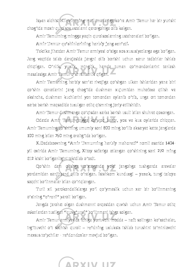 Ispan elchisi Kilavihoning ma’lumotlariga ko’ra Amir Temur har bir yurishi chog’ida moxir qurolsoz ustalarni qarorgohiga olib kelgan. Amir Temurning mingga yaqin qurolsozlarning ustahonalari bo’lgan. Amir Temur qo’shinlarining harbiy jang san’ati. Taktika jihatdan Amir Temur armiyasi o’ziga xos xususiyatlarga ega bo’lgan. Jang vaqtida talab darajasida jangni olib borishi uchun zarur tadbirlar ishlab chiqilgan. O’nlik, yuzlik, minglik, hamda tuman qo’mondonlarini tanlash masalasiga Amir Temur o’zi rahbarlik qilgan. Amir Temurning harbiy san’at rivojiga qo’shgan ulkan ishlaridan yana biri qo’shin qanotlarini jang chog’ida dushman xujumidan muhofaza qilish va aksincha, dushman kuchlarini yon tomondan aylanib o’tib, unga ort tomondan zarba berish maqsadida tuzulgan otliq qismning joriy etilishidir. Amir Temur dushmanga qo’qisdan zarba berish usuli bilan shuhrat qozongan. Odatda Amir Temur jangga ko’proq bahor, yoz va kuz oylarida chiqqan. Amir Temurning qo’shining umumiy soni 800 ming bo’lib aksaryat katta janglarda 100 ming bilan 250 ming oralig’ida bo’lgan. X.Dadaboevning “Amir Temurning harbiy mahorati” nomli asarida 1404- yil oxirida Amir Temurning, Xitoy safariga otlangan qo’shining soni 272 ming 612 kishi bo’lganligini takidlab o’tadi. Qo’shin dam olishga to’xtaganda yoki jangohga tushganda aravalar yordamidan zanjirband qilib o’ralgan. Istehkom kunduzgi – yazak , tungi- taloya soqchi bo’linmalar bilan qo’riqlangan. Turli xil parokondaliklarga yo’l qo’ymaslik uchun xar bir bo’linmaning o’zining “o’roni” paroli bo’lgan. Jangda jarohat olgan dushmanni orqasidan quvish uchun Amir Temur otliq askarlardan tuzilgan “quvg’unsi” bo’linmani ishga solgan. Amir Temur armiyasida ichiga yonuvchi modda – naft solingan ko’zachalar, irg’ituvchi o’t sochish quroli – ra’dning uzluksiz ishlab turushini ta’minlovchi maxsus to’pchilar - ra’dondozlar mavjud bo’lgan. 