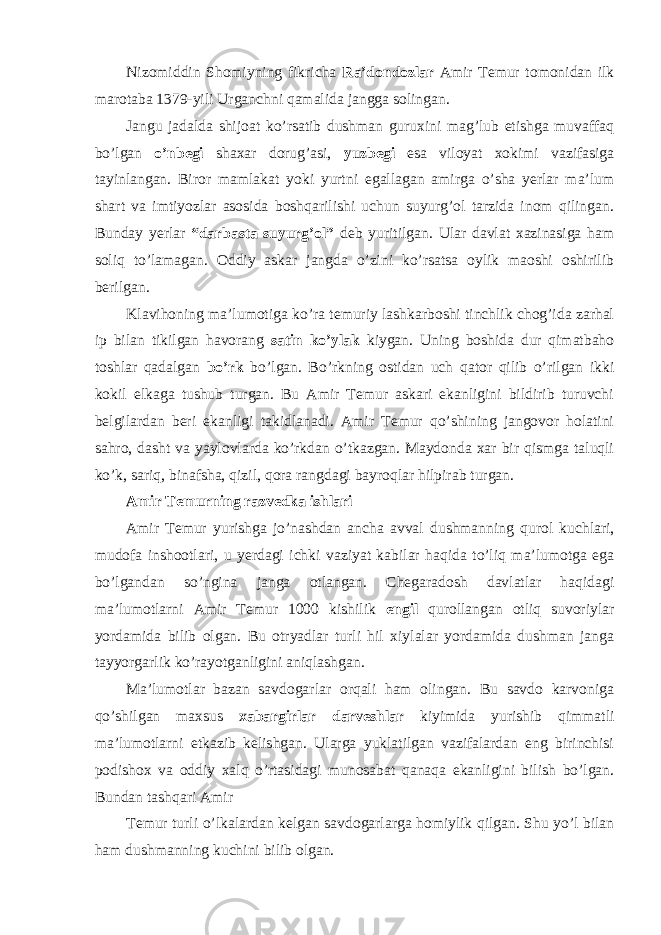 Nizomiddin Shomiyning fikricha Ra’dondozlar Amir Temur tomonidan ilk marotaba 1379-yili Urganchni qamalida jangga solingan. Jangu jadalda shijoat ko’rsatib dushman guruxini mag’lub etishga muvaffaq bo’lgan o’nbegi shaxar dorug’asi, yuzbegi esa viloyat xokimi vazifasiga tayinlangan. Biror mamlakat yoki yurtni egallagan amirga o’sha yerlar ma’lum shart va imtiyozlar asosida boshqarilishi uchun suyurg’ol tarzida inom qilingan. Bunday yerlar “darbasta suyurg’ol” deb yuritilgan. Ular davlat xazinasiga ham soliq to’lamagan. Oddiy askar jangda o’zini ko’rsatsa oylik maoshi oshirilib berilgan. Klavihoning ma’lumotiga ko’ra temuriy lashkarboshi tinchlik chog’ida zarhal ip bilan tikilgan havorang satin ko’ylak kiygan. Uning boshida dur qimatbaho toshlar qadalgan bo’rk bo’lgan. Bo’rkning ostidan uch qator qilib o’rilgan ikki kokil elkaga tushub turgan. Bu Amir Temur askari ekanligini bildirib turuvchi belgilardan beri ekanligi takidlanadi. Amir Temur qo’shining jangovor holatini sahro, dasht va yaylovlarda ko’rkdan o’tkazgan. Maydonda xar bir qismga taluqli ko’k, sariq, binafsha, qizil, qora rangdagi bayroqlar hilpirab turgan. Amir Temurning razvedka ishlari Amir Temur yurishga jo’nashdan ancha avval dushmanning qurol kuchlari, mudofa inshootlari, u yerdagi ichki vaziyat kabilar haqida to’liq ma’lumotga ega bo’lgandan so’ngina janga otlangan. Chegaradosh davlatlar haqidagi ma’lumotlarni Amir Temur 1000 kishilik engil qurollangan otliq suvoriylar yordamida bilib olgan. Bu otryadlar turli hil xiylalar yordamida dushman janga tayyorgarlik ko’rayotganligini aniqlashgan. Ma’lumotlar bazan savdogarlar orqali ham olingan. Bu savdo karvoniga qo’shilgan maxsus xabargirlar darveshlar kiyimida yurishib qimmatli ma’lumotlarni etkazib kelishgan. Ularga yuklatilgan vazifalardan eng birinchisi podishox va oddiy xalq o’rtasidagi munosabat qanaqa ekanligini bilish bo’lgan. Bundan tashqari Amir Temur turli o’lkalardan kelgan savdogarlarga homiylik qilgan. Shu yo’l bilan ham dushmanning kuchini bilib olgan. 