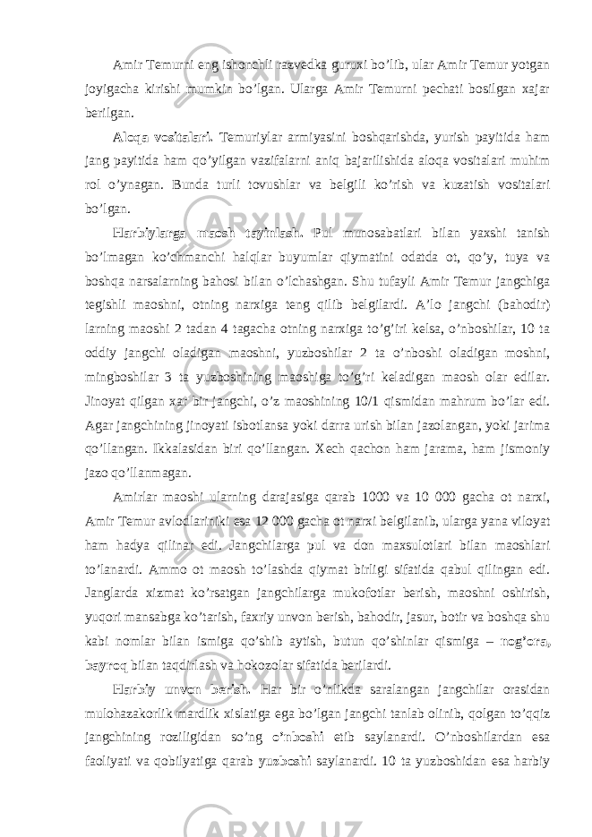 Amir Temurni eng ishonchli razvedka guruxi bo’lib, ular Amir Temur yotgan joyigacha kirishi mumkin bo’lgan. Ularga Amir Temurni pechati bosilgan xajar berilgan. Aloqa vositalari. Temuriylar armiyasini boshqarishda, yurish payitida ham jang payitida ham qo’yilgan vazifalarni aniq bajarilishida aloqa vositalari muhim rol o’ynagan. Bunda turli tovushlar va belgili ko’rish va kuzatish vositalari bo’lgan. Harbiylarga maosh tayinlash. Pul munosabatlari bilan yaxshi tanish bo’lmagan ko’chmanchi halqlar buyumlar qiymatini odatda ot, qo’y, tuya va boshqa narsalarning bahosi bilan o’lchashgan. Shu tufayli Amir Temur jangchiga tegishli maoshni, otning narxiga teng qilib belgilardi. A’lo jangchi (bahodir) larning maoshi 2 tadan 4 tagacha otning narxiga to’g’iri kelsa, o’nboshilar, 10 ta oddiy jangchi oladigan maoshni, yuzboshilar 2 ta o’nboshi oladigan moshni, mingboshilar 3 ta yuzboshining maoshiga to’g’ri keladigan maosh olar edilar. Jinoyat qilgan xar bir jangchi, o’z maoshining 10/1 qismidan mahrum bo’lar edi. Agar jangchining jinoyati isbotlansa yoki darra urish bilan jazolangan, yoki jarima qo’llangan. Ikkalasidan biri qo’llangan. Xech qachon ham jarama, ham jismoniy jazo qo’llanmagan. Amirlar maoshi ularning darajasiga qarab 1000 va 10 000 gacha ot narxi, Amir Temur avlodlariniki esa 12 000 gacha ot narxi belgilanib, ularga yana viloyat ham hadya qilinar edi. Jangchilarga pul va don maxsulotlari bilan maoshlari to’lanardi. Ammo ot maosh to’lashda qiymat birligi sifatida qabul qilingan edi. Janglarda xizmat ko’rsatgan jangchilarga mukofotlar berish, maoshni oshirish, yuqori mansabga ko’tarish, faxriy unvon berish, bahodir, jasur, botir va boshqa shu kabi nomlar bilan ismiga qo’shib aytish, butun qo’shinlar qismiga – nog’ora, bayroq bilan taqdirlash va hokozolar sifatida berilardi. Harbiy unvon berish. Har bir o’nlikda saralangan jangchilar orasidan mulohazakorlik mardlik xislatiga ega bo’lgan jangchi tanlab olinib, qolgan to’qqiz jangchining roziligidan so’ng o’nboshi etib saylanardi. O’nboshilardan esa faoliyati va qobilyatiga qarab yuzboshi saylanardi. 10 ta yuzboshidan esa harbiy 