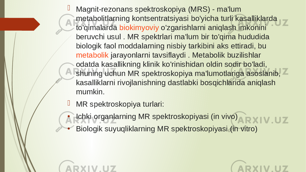   Magnit-rezonans spektroskopiya (MRS) - ma&#39;lum metabolitlarning kontsentratsiyasi bo&#39;yicha turli kasalliklarda to&#39;qimalarda  biokimyoviy  o&#39;zgarishlarni aniqlash imkonini beruvchi usul . MR spektrlari ma&#39;lum bir to&#39;qima hududida biologik faol moddalarning nisbiy tarkibini aks ettiradi, bu  metabolik  jarayonlarni tavsiflaydi . Metabolik buzilishlar odatda kasallikning klinik ko&#39;rinishidan oldin sodir bo&#39;ladi, shuning uchun MR spektroskopiya ma&#39;lumotlariga asoslanib, kasalliklarni rivojlanishning dastlabki bosqichlarida aniqlash mumkin.  MR spektroskopiya turlari: • Ichki organlarning MR spektroskopiyasi (in vivo) • Biologik suyuqliklarning MR spektroskopiyasi (in vitro) 