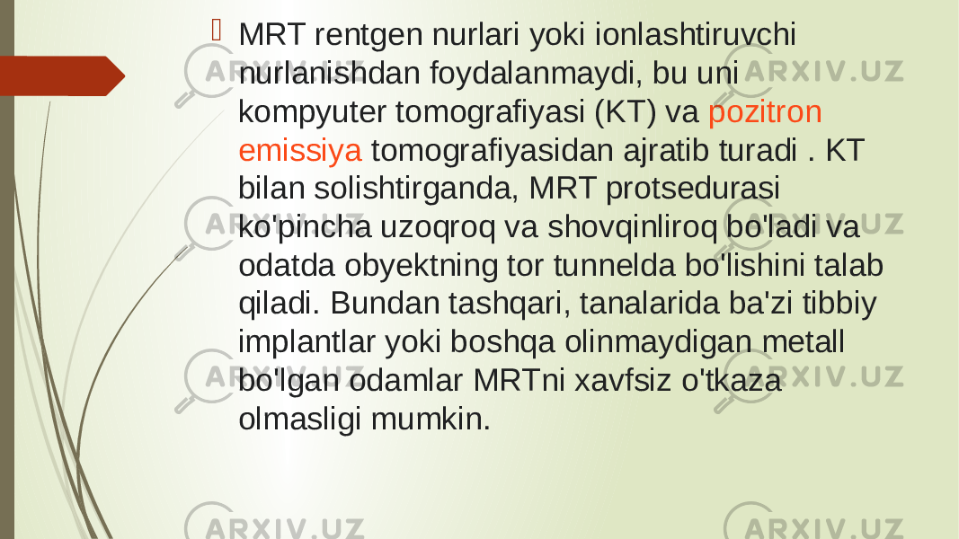   MRT rentgen nurlari yoki ionlashtiruvchi nurlanishdan foydalanmaydi, bu uni  kompyuter  tomografiyasi (KT) va  pozitron emissiya tomografiyasidan  ajratib turadi . KT bilan solishtirganda, MRT protsedurasi ko&#39;pincha uzoqroq va shovqinliroq bo&#39;ladi va odatda obyektning tor tunnelda bo&#39;lishini talab qiladi. Bundan tashqari, tanalarida ba&#39;zi tibbiy implantlar yoki boshqa olinmaydigan metall bo&#39;lgan odamlar MRTni xavfsiz o&#39;tkaza olmasligi mumkin. 