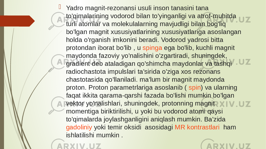   Yadro magnit-rezonansi usuli inson tanasini tana to&#39;qimalarining vodorod bilan to&#39;yinganligi va atrof-muhitda turli atomlar va molekulalarning mavjudligi bilan bog&#39;liq bo&#39;lgan magnit xususiyatlarining xususiyatlariga asoslangan holda o&#39;rganish imkonini beradi. Vodorod yadrosi bitta  protondan  iborat bo&#39;lib , u  spinga  ega bo&#39;lib, kuchli magnit maydonda fazoviy yo&#39;nalishini o&#39;zgartiradi, shuningdek, gradient deb ataladigan qo&#39;shimcha maydonlar va tashqi radiochastota impulslari ta&#39;sirida o&#39;ziga xos rezonans chastotasida qo&#39;llaniladi. ma&#39;lum bir magnit maydonda proton. Proton parametrlariga asoslanib (  spin ) va ularning faqat ikkita qarama-qarshi fazada bo&#39;lishi mumkin bo&#39;lgan vektor yo&#39;nalishlari, shuningdek, protonning magnit momentiga biriktirilishi, u yoki bu vodorod atomi qaysi to&#39;qimalarda joylashganligini aniqlash mumkin. Ba&#39;zida  gadoliniy  yoki temir oksidi  asosidagi  MR kontrastlari    ham ishlatilishi mumkin . 