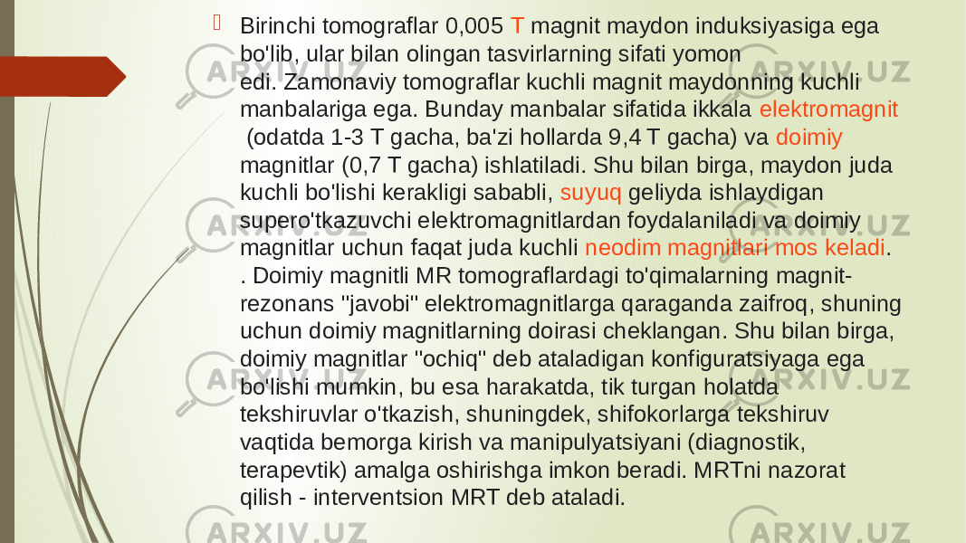   Birinchi tomograflar 0,005  T  magnit maydon induksiyasiga ega bo&#39;lib, ular bilan olingan tasvirlarning sifati yomon edi. Zamonaviy tomograflar kuchli magnit maydonning kuchli manbalariga ega. Bunday manbalar sifatida ikkala  elektromagnit  (odatda 1-3 T gacha, ba&#39;zi hollarda 9,4 T gacha) va  doimiy magnitlar  (0,7 T gacha) ishlatiladi. Shu bilan birga, maydon juda kuchli bo&#39;lishi kerakligi sababli,  suyuq geliyda  ishlaydigan supero&#39;tkazuvchi elektromagnitlardan foydalaniladi va doimiy magnitlar uchun faqat juda kuchli  neodim magnitlari mos keladi . . Doimiy magnitli MR tomograflardagi to&#39;qimalarning magnit- rezonans &#34;javobi&#34; elektromagnitlarga qaraganda zaifroq, shuning uchun doimiy magnitlarning doirasi cheklangan. Shu bilan birga, doimiy magnitlar &#34;ochiq&#34; deb ataladigan konfiguratsiyaga ega bo&#39;lishi mumkin, bu esa harakatda, tik turgan holatda tekshiruvlar o&#39;tkazish, shuningdek, shifokorlarga tekshiruv vaqtida bemorga kirish va manipulyatsiyani (diagnostik, terapevtik) amalga oshirishga imkon beradi. MRTni nazorat qilish - interventsion MRT deb ataladi. 