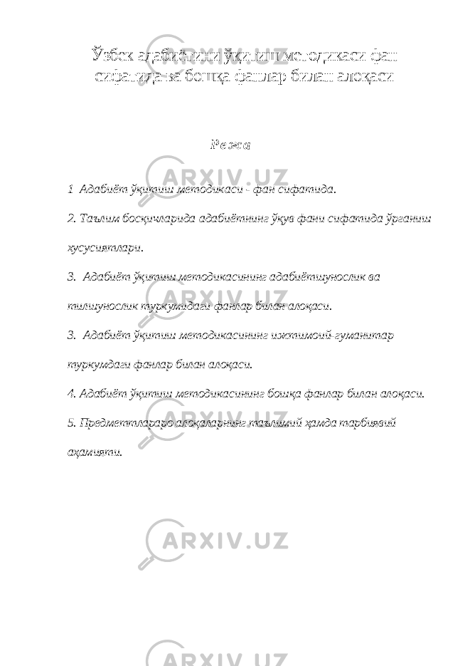 Ўзбек адабиётини ўқитиш методикаси фан сифатида ва бошқа фанлар билан алоқаси Р е ж а 1 Адабиёт ўқитиш методикаси - фан сифатида. 2. Таълим босқичларида адабиётнинг ўқув фани сифатида ўрганиш хусусиятлари. 3. Адабиёт ўқитиш методикасининг адабиётшунослик ва тилшунослик туркумидаги фанлар билан алоқаси. 3. Адабиёт ўқитиш методикасининг ижтимоий-гуманитар туркум даги фанлар билан алоқаси. 4. Адабиёт ўқитиш методикасининг бошқа фанлар билан алоқаси. 5. Предметтлараро алоқаларнинг таълимий ҳамда тарбиявий аҳамияти. 