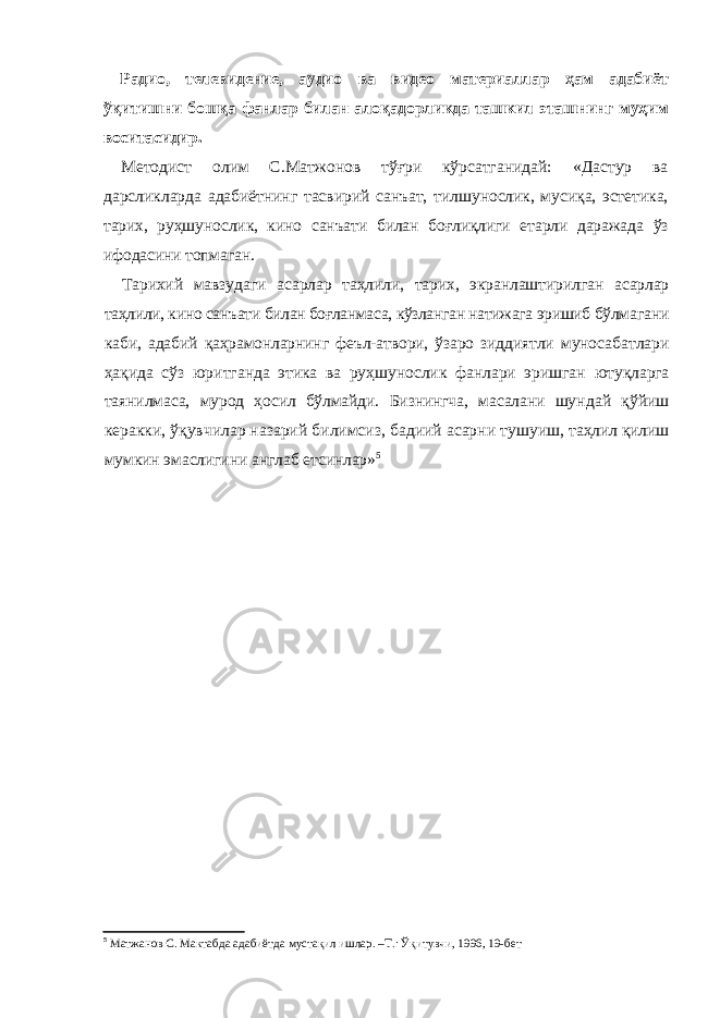 Радио, телевидение, аудио ва видео материаллар ҳам адабиёт ўқитиш ни бошқа фанлар билан алоқадорликда ташкил эташнинг муҳим воситасидир. Методист олим С.Матжонов тўғри кўрсатганидай: «Дастур ва дарс ликларда адабиётнинг тасвирий санъат, тилшунослик, мусиқа, эстетика, тарих, руҳшунослик, кино санъати билан боғлиқлиги етарли даражада ўз ифодасини топмаган. Тарихий мавзудаги асарлар таҳлили, тарих, экранлаштирилган асарлар таҳлили, кино санъати билан боғланмаса, кўзланган натижага эришиб бўлма гани каби, адабий қаҳрамонларнинг феъл-атвори, ўзаро зиддиятли муноса батлари ҳақида сўз юритганда этика ва руҳшунослик фанлари эришган ютуқларга таянилмаса, мурод ҳосил бўлмайди. Бизнингча, масалани шун дай қўйиш керакки, ўқувчилар назарий билимсиз, бадиий асарни тушу иш, таҳлил қилиш мумкин эмаслигини англаб етсинлар» 5 5 Матжанов С. Мактабда адабиётда мустақил ишлар. –Т.: Ўқитувчи, 1996, 19-бет 