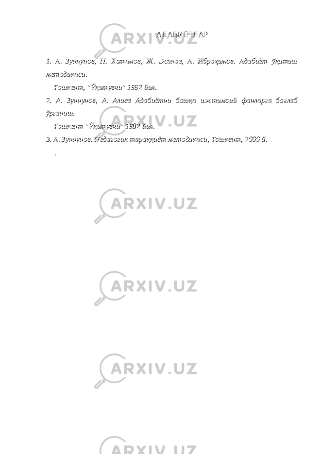 АДАБИЁТЛАР: 1. А. Зуннунов, Н. Хотамов, Ж. Эсанов, А. Иброҳимов. Адабиёт ў қитиш методикаси. Тошкент, &#34; Ўқ итувчи&#34; 1992 йил. 2. А. Зуннунов, А. Алиев Адабиётни бошқа ижтимоий фанларга бо ғ лаб ў рганиш. Тошкент &#34; Ў қитувчи&#34; 1982 йил. 3. А. Зуннунов. Педагогик тараққиёт методикаси, Тошкент, 2000 й. . 