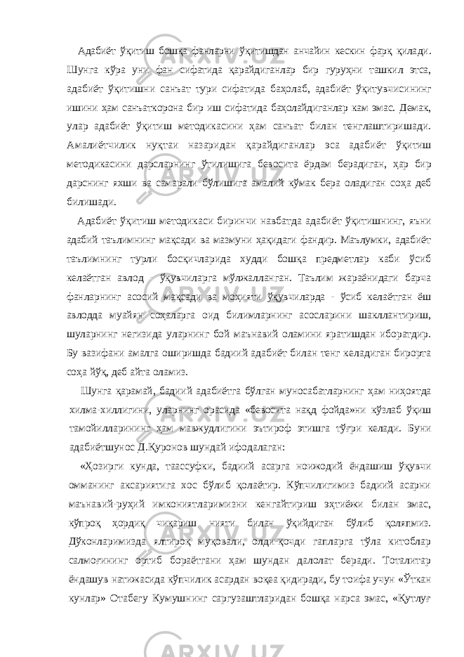 Адабиёт ўқитиш бошқа фанларни ўқитишдан анчайин кескин фарқ қила ди. Шунга кўра уни фан сифатида қарайдиганлар бир гуруҳни ташкил этса, адабиёт ўқитишни санъат тури сифатида баҳолаб, адабиёт ўқитувчиси нинг ишини ҳам санъаткорона бир иш сифатида баҳолайдиганлар кам эмас. Демак, улар адабиёт ўқитиш методикасини ҳам санъат билан тенглашти ришади. Амалиётчилик нуқтаи назаридан қарайдиганлар эса адабиёт ўқитиш методикасини дарсларнинг ўтилишига бевосита ёрдам берадиган, ҳар бир дарснинг яхши ва самарали бўлишига амалий кўмак бера оладиган соҳа деб билишади. Адабиёт ўқитиш методикаси биринчи навбатда адабиёт ўқитишнинг, яъни адабий таълимнинг мақсади ва мазмуни ҳақидаги фандир. Маълумки, адабиёт таълимнинг турли босқичларида худди бошқа предметлар каби ўсиб келаётган авлод - ўқувчиларга мўлжалланган. Таълим жараёнидаги барча фанларнинг асосий мақсади ва моҳияти ўқувчиларда - ўсиб келаёт ган ёш авлодда муайян соҳаларга оид билимларнинг асосларини шакллан тириш, шуларнинг негизида уларнинг бой маънавий оламини яратишдан иборатдир. Бу вазифани амалга оширишда бадиий адабиёт билан тенг ке ладиган бирорта соҳа йўқ, деб айта оламиз. Шунга қарамай, бадиий адабиётга бўлган муносабатларнинг ҳам ниҳо ятда хилма-хиллигини, уларнинг орасида «бевосита нақд фойда»ни кўзлаб ўқиш тамойилларининг ҳам мавжудлигини эътироф этишга тўғри келади. Буни адабиётшунос Д.Қуронов шундай ифодалаган: «Ҳозирги кунда, таассуфки, бадиий асарга ноижодий ёндашиш ўқувчи омманинг аксариятига хос бўлиб қолаётир. Кўпчилигимиз бадиий асарни маънавий-руҳий имкониятларимизни кенгайтириш эҳтиёжи билан эмас, кўпроқ ҳордиқ чиқариш нияти билан ўқийдиган бўлиб қоляпмиз. Дўконла римизда ялтироқ муқовали, олди-қочди гапларга тўла китоблар салмоғининг ортиб бораётгани ҳам шундан далолат беради. Тоталитар ёндашув натижасида кўпчилик асардан воқеа қидиради, бу тоифа учун «Ўткан кун лар» Отабегу Кумушнинг саргузаштларидан бошқа нарса эмас, «Қутлуғ 