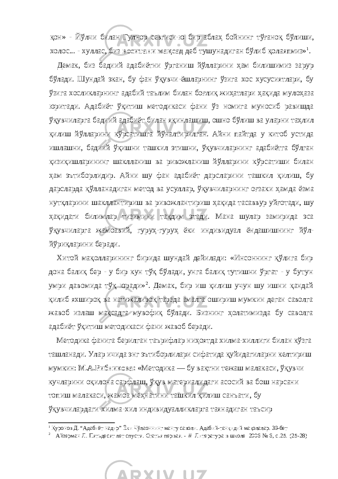 қон» - Йўлчи билан Гулнор севгиси-ю бир аблаҳ бойнинг тўғаноқ бўлиши, холос... - хуллас, биз воситани мақсад деб тушунадиган бўлиб қолаяп миз» 1 . Демак, биз бадиий адабиётни ўрганиш йўлларини ҳам билишимиз за рур бўлади. Шундай экан, бу фан ўқувчи-ёшларнинг ўзига хос хусусиятлари, бу ўзига хосликларнинг адабий таълим билан боғлиқ жиҳатлари ҳақида мулоҳаза юритади. Адабиёт ўқитиш методикаси фани ўз номига муносиб равишда ўқувчиларга бадиий адабиёт билан яқинлашиш, ошно бўлиш ва уларни таҳлил қилиш йўлларини кўрсатишга йўналтирилган. Айни пайтда у китоб устида ишлашни, бадиий ўқишни ташкил этишни, ўқувчиларнинг адабиётга бўлган қизиқишларининг шаклланиш ва ривожланиш йўлларини кўрсатиши билан ҳам эътиборлидир. Айни шу фан адабиёт дарсларини ташкил қилиш, бу дарсларда қўлланадиган метод ва усуллар, ўқувчилар нинг оғзаки ҳамда ёзма нутқларини шакллантириш ва ривожлантириш ҳақида тасаввур уйғотади, шу ҳақидаги билимлар тизимини тақдим этади. Мана шулар замирида эса ўқувчиларга жамоавий, гуруҳ-гуруҳ ёки инди видуал ёндашишнинг йўл- йўриқларини беради. Хитой мақолларининг бирида шундай дейилади: «Инсоннинг қўлига бир дона балиқ бер - у бир кун тўқ бўлади, унга балиқ тутишни ўргат - у бутун умри давомида тўқ юради» 2 . Демак, бир иш қилиш учун шу ишни қандай қилиб яхшироқ ва натижалироқ тарзда амалга ошириш мумкин деган саволга жавоб излаш мақсадга мувофиқ бўлади. Бизнинг ҳолатимизда бу саволга адабиёт ўқитиш методикаси фани жавоб беради. Методика фанига берилган таърифлар ниҳоятда хилма-хиллиги билан кўзга ташланади. Улар ичида энг эътиборлилари сифатида қуйидагиларни келтириш мумкин: М.А.Рибникова: «Методика — бу вақтни тежаш малакаси, ўқувчи кучларини оқилона сарфлаш, ўқув материалидаги асосий ва бош нарсани топиш малакаси, жамоа меҳнатини ташкил қилиш санъати, бу ўқувчилардаги хилма-хил индивидуалликларга таянадиган таъсир 1 Қуронов Д. “Адабиёт надир” Ёки Чўлаоннинг мангу саволи. Адабий-танқидий мақолалар. 39-бет 2 Айзерман Л. Пятьдесят лет спустя. Статья первая. - II Литература в школе 2006 № 6, с.25. (25-28) 