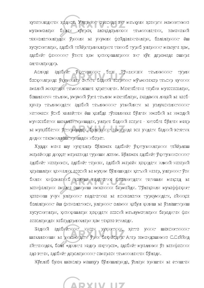 куза тиладиган ҳодиса. Уларнинг орасида энг маъқули ҳозирги жамиятимиз муаммолари билан кўпроқ алоқадорликни таъминлагани, замонавий тех нологиялардан ўринли ва унумли фойдаланганлари, болаларнинг ёш хусу сиятлари, адабий тайёргарликларига таяниб туриб уларнинг мавзуга ҳам, адабиёт фанининг ўзига ҳам қизиқишларини энг кўп даражада ошира ол ганларидир. Аслида адабиёт ўқитишнинг бош йўналиши таълимнинг турли босқичларида ўқувчилар онгига бадиий асарнинг мўъжизакор таъсир кучини ама лий жиҳатдан таъминлашга қаратилган. Мактабгача тарбия муассасалари, бошланғич таълим, умумий ўрта таълим мактаблари, академик лицей ва касб- ҳунар таълимидаги адабий таълимнинг узвийлиги ва узлуксизлигининг натижаси ўсиб келаётган ёш қалбда гўзалликка бўлган ижобий ва ижодий муносабатни шакллантиришдан, уларга бадиий асарга - китобга бўлган меҳр ва муҳаббатни ўстиришдан, буларнинг замирида эса ундаги бадиий-эстетик дидни такомиллаштиришдан иборат. Худди мана шу нуқталар бўлажак адабиёт ўқитувчиларини тайёрлаш жараёнида диққат марказида туриши лозим. Бўлажак адабиёт ўқитувчиси нинг адабиёт назарияси, адабиёт тарихи, адабий жараён ҳақидаги илмий- назарий қарашлари қанчалик асосий ва муҳим бўлишидан қатъий назар, уларнинг ўзи билан кифояланиб қолиш педагогик фаолиятдаги тегишли мақсад ва вазифаларни амалга ошириш имконини бермайди. Тўлақонли муваффақият қозониш учун уларнинг педагогика ва психология туркуми даги, айниқса болаларнинг ёш физиологияси, уларнинг оламни қабул қилиш ва ўзлаштириш хусусиятлари, қизиқишлари ҳақидаги асосий маълумотларни берадиган фан асосларидан хабардорликлари ҳам тақозо этилади. Бадиий адабиётнинг инсон руҳиятини, ҳатто унинг шахсиятининг шак лланиши ва ривожидаги ўрни беқиёсдир. Агар замондошимиз С.Саййид айтганидек, бола «дилига недир юқтирса», адабиёт муаллими ўз вазифасини адо этган, ада биёт дарсларининг самараси таъминланган бўлади. Кўплаб буюк шахслар машҳур бўлишларида, ўзлари эришган ва етиш ган 