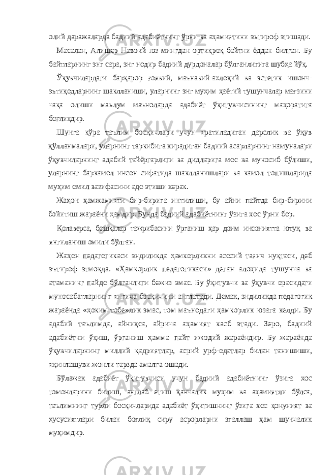 олий даражаларда бадиий адабиётнинг ўрни ва аҳамиятини эътироф этишади. Масалан, Алишер Навоий юз мингдан ортиқроқ байтни ёддан билган. Бу байтларнинг энг сара, энг нодир бадиий дурдоналар бўлганлигига шу бҳа йўқ. Ўқувчилардаги барқарор ғоявий, маънавий-ахлоқий ва эстетик ишонч- эътиқодларнинг шаклланиши, уларнинг энг муҳим ҳаётий тушунчалар мағ зини чақа олиши маълум маъноларда адабиёт ўқитувчисининг маҳоратига боғлиқдир. Шунга кўра таълим босқичлари учун яратиладиган дарслик ва ўқув қўлланмалари, уларнинг таркибига кирадиган бадиий асарларнинг намуналари ўқувчиларнинг адабий тайёргарлиги ва дидларига мос ва муносиб бўлиши, уларнинг баркамол инсон сифатида шаклланишлари ва камол то пишларида муҳим омил вазифасини адо этиши керак. Жаҳон ҳамжамияти бир-бирига интилиши, бу айни пайтда бир-бирини бойитиш жараёни ҳамдир. Бунда бадиий адабиётнинг ўзига хос ўрни бор. Қолаверса, бошқалар тажрибасини ўрганиш ҳар доим инсониятта ютуқ ва янгиланиш омили бўлган. Жаҳон педагогикаси эндиликда ҳамкорликни асосий таянч нуқтаси, деб эътироф этмоқда. «Ҳамкорлик педагогикаси» деган алоҳида тушунча ва атаманинг пайдо бўлганлиги бежиз эмас. Бу ўқитувчи ва ўқувчи орасидаги муносабатларнинг янгича босқичини англатади. Демак, эндиликда педагогик жараёнда «ҳоким-тобе»лик эмас, том маъ нодаги ҳамкорлик юзага келди. Бу адабий таълимда, айниқса, айрича аҳамият касб этади. Зеро, бадиий адабиётни ўқиш, ўрганиш ҳамма пайт ижодий жараёндир. Бу жараёнда ўқувчиларнинг миллий қадри ятлар, асрий урф-одатлар билан танишиши, яқинлашуви жонли тарзда амалга ошади. Бўлажак адабиёт ўқитувчиси учун бадиий адабиётнинг ўзига хос то монларини билиш, англаб етиш қанчалик муҳим ва аҳамиятли бўлса, таъ лимнинг турли босқичларида адабиёт ўқитишнинг ўзига хос қонуният ва хусусиятлари билан боғлиқ сиру асрорларни эгаллаш ҳам шунчалик му ҳимдир. 