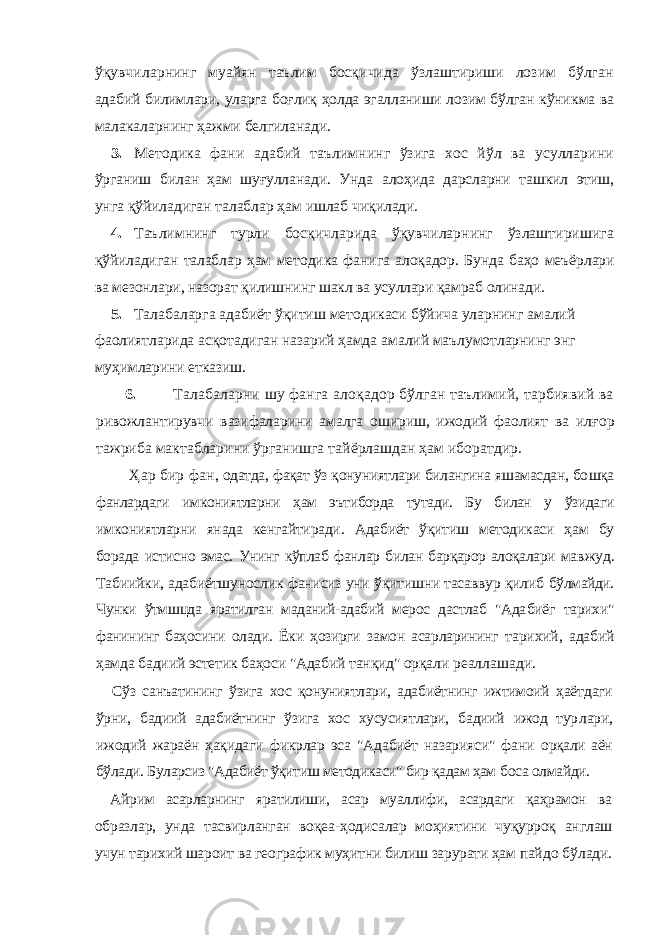 ўқувчиларнинг муайян таълим босқичида ўзлаштириши лозим бўлган адабий билимлари, уларга боғлиқ ҳолда эгалланиши лозим бўлган кўник ма ва малакаларнинг ҳажми белгиланади. 3. Методика фани адабий таълимнинг ўзига хос йўл ва усулларини ўрганиш билан ҳам шуғулланади. Унда алоҳида дарсларни ташкил этиш, унга қўйиладиган талаблар ҳам ишлаб чиқилади. 4. Таълимнинг турли босқичларида ўқувчиларнинг ўзлаштиришига қўйиладиган талаблар ҳам методика фанига алоқадор. Бунда баҳо меъёр лари ва мезонлари, назорат қилишнинг шакл ва усуллари қамраб олинади. 5. Талабаларга адабиёт ўқитиш методикаси бўйича уларнинг амалий фаолиятларида асқотадиган назарий ҳамда амалий маълумотларнинг энг муҳимларини етказиш. 6. Талабаларни шу фанга алоқадор бўлган таълимий, тарбиявий ва ривожлантирувчи вазифаларини амалга ошириш, ижодий фаолият ва ил ғор тажриба мактабларини ўрганишга тайёрлашдан ҳам иборатдир. Ҳар бир фан , одатда, фақат ўз қонуниятлари билангина яшамасдан, бо шқа фанлардаги имкониятларни ҳам эътиборда тутади. Бу билан у ўзидаги имкониятларни янада кенгайтиради. Адабиёт ўқитиш методикаси ҳам бу борада истисно эмас. Унинг кўплаб фанлар билан барқарор алоқалари мав жуд. Табиийки, адабиётшунослик фанисиз уни ўқитишни тасаввур қилиб бўлмайди. Чунки ўтмшцда яратилган маданий-адабий мерос дастлаб &#34;Ада биёг тарихи&#34; фанининг баҳосини олади. Ёки ҳозирги замон асарларининг тарихий, адабий ҳамда бадиий эстетик баҳоси &#34;Адабий танқид&#34; орқали реаллашади. Сўз санъатининг ўзига хос қонуниятлари, адабиётнинг ижтимоий ҳаёт даги ўрни, бадиий адабиётнинг ўзига хос хусусиятлари, бадиий ижод тур лари, ижодий жараён ҳақидаги фикрлар эса &#34;Адабиёт назарияси&#34; фани орқали аён бўлади. Буларсиз &#34;Адабиёт ўқитиш методикаси&#34; бир қадам ҳам боса олмайди. Айрим асарларнинг яратилиши, асар муаллифи, асардаги қаҳрамон ва образлар, унда тасвирланган воқеа-ҳодисалар моҳиятини чуқурроқ анг лаш учун тарихий шароит ва географик муҳитни билиш зарурати ҳам пай до бўлади. 