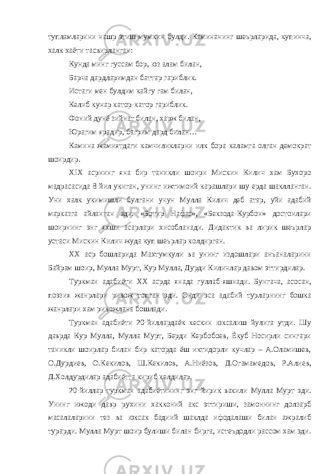 тупламларини нашр этиш мумкин булди. Каминанинг шеърларида, купинча, халк хаёти тасвирланган: Кунда минг гуссам бор, юз алам билан, Барча дардларимдан баттар гариблик. Истаги мен булдим кайгу гам билан, Келиб кунар катор-катор гариблик. Фоний дунё зийнат билан, харж билан, Юрагим ярадир, багрим дард билан… Камина жамиятдаги камчиликларни илк бора каламга олган демократ шоирдир. XIX асрнинг яна бир таникли шоири Мискин Килич хам Бухоро мадрасасида 8 йил укиган, унинг ижтимоий карашлари шу ерда шаклланган. Уни халк укимишли булгани учун Мулла Килич деб атар, уйи адабий марказга айланган эди. «Ботир Нафас», «Бекзода-Курбон» достонлари шоирнинг энг яхши асарлари хисобланади. Дидактик ва лирик шеърлар устаси Мискин Килич жуда куп шеърлар колдирган. ХХ аср бошларида Махтумкули ва унинг издошлари анъаналарини Байрам шоир, Мулла Мурт, Кур Мулла, Дурди Киличлар давом эттирдилар. Туркман адабиёти ХХ асрда янада гуллаб-яшнади. Бунгача, асосан, поэзия жанрлари ривож топган эди. Энди эса адабий турларнинг бошка жанрлари хам ривожлана бошлади. Туркман адабиёти 20-йиллардаёк кескин юксалиш йулига утди. Шу даврда Кур Мулла, Мулла Мурт, Берди Кербобоев, Ёкуб Носирли сингари таникли шоирлар билан бир каторда ёш иктидорли кучлар – А.Оламишев, О.Дурдиев, О.Кекилов, Ш.Кекилов, А.Ниёзов, Д.Огамамедов, Р.Алиев, Д.Холдурдилар адабиётга кириб келдилар. 20-йиллар туркман адабиётининг энг йирик вакили Мулла Мурт эди. Унинг ижоди давр рухини хакконий акс эттириши, замоннинг долзарб масалаларини тез ва юксак бадиий шаклда ифодалаши билан ажралиб турарди. Мулла Мурт шоир булиши билан бирга, истеъдодли рассом хам эди. 