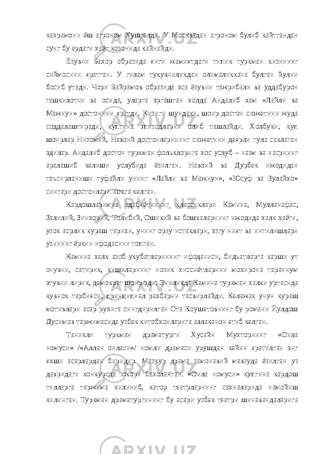 кахрамони ёш агроном Хушгелди. У Москвадан агроном булиб кайтгандан сунг бу ердаги хаёт козонида кайнайди. Ёзувчи Бахор образида янги жамиятдаги типик туркман кизининг сиймосини яратган. У гилам тукувчиликдан олималиккача булган йулни босиб утади. Чори Байрамов образида эса ёзувчи тажрибали ва уддабурон ташкилотчи ва осида, уларга эргашган холда Андалиб хам «Лайли ва Мажнун» достонини яратди. Кизиги шундаки, шоир достон сюжетини жуда соддалаштиради, купгина эпизодларни олиб ташлайди. Холбуки, куп шоирлар Низомий, Навоий достонларининг сюжетини деярли тула саклаган эдилар. Андалиб достон туркман фольклорига хос услуб – назм ва насрнинг аралашиб келиши услубида ёзилган. Навоий ва Дурбек ижодидан таъсирланиши туфайли унинг «Лайли ва Мажнун», «Юсуф ва Зулайхо» сингари достонлари юзага келган. Кардошларимиз адабиётининг классиклари Камина, Мулланафас, Залилий, Зинхорий, Толибий, Ошикий ва бошкаларнинг ижодида халк хаёти, узок асрлик кураш тарихи, унинг орзу-истаклари, эзгу ният ва интилишлари узининг ёркин ифодасини топган. Камина халк азоб-укубатларининг ифодачиси, бидъатларга карши ут очувчи, сатирик, кишиларнинг нозик хиссиётларини мохирона тараннум этувчи лирик, демократ шоир эди. Эниликда Камина туркман халки уртасида кувнок тарбияси, принципиал рахбарни тасвирлайди. Келажак учун кураш мотивлари асар рухига сингдирилган Ота Коушетовнинг бу романи Йулдош Дусимов таржимасида узбек китобхонларига аллакачон етиб келган. Таникли туркман драматурги Хусайн Мухторнинг «Оила номуси» /«Аллан оиласи»/ номли драмаси урушдан кейин яратилган энг яхши асарлардан биридир. Мазкур драма замонавий мавзуда ёзилган уз давридаги конкурсда юкори бахоланган. «Оила номуси» купгина кардош тилларга таржима килиниб, катор театрларнинг сахналарида намойиш килинган. Туркман драматургининг бу асари узбек театри шинавандаларига 