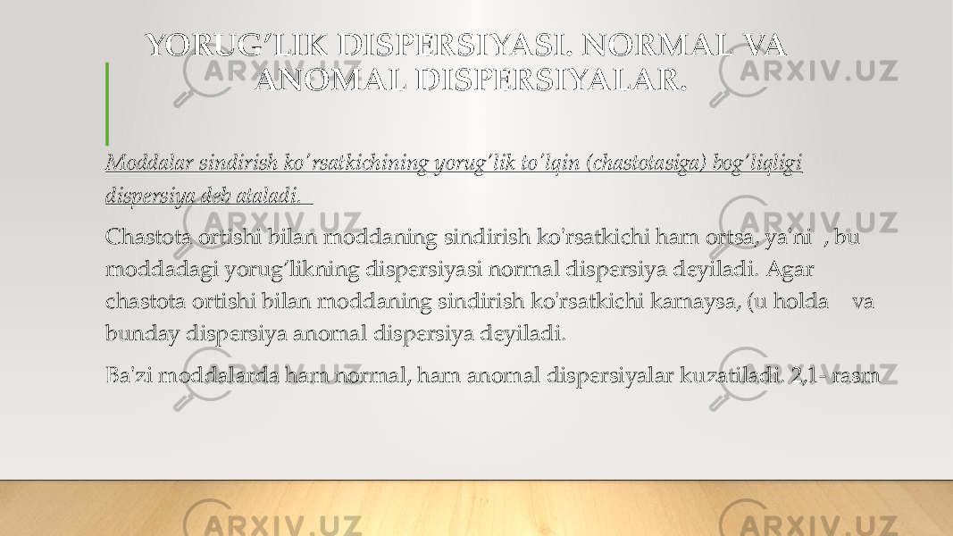 YORUG’LIK DISPERSIYASI. NORMAL VA ANOMAL DISPERSIYALAR. Moddalar sindirish ko&#39;rsatkichining yorug’lik to&#39;lqin (chastotasiga) bog’liqligi dispersiya deb ataladi. Chastota ortishi bilan moddaning sindirish ko&#39;rsatkichi ham ortsa, ya&#39;ni , bu moddadagi yorug’likning dispersiyasi normal dispersiya deyiladi. Agar chastota ortishi bilan moddaning sindirish ko&#39;rsatkichi kamaysa, (u holda va bunday dispersiya anomal dispersiya deyiladi. Ba&#39;zi moddalarda ham normal, ham anomal dispersiyalar kuzatiladi. 2,1- rasm 