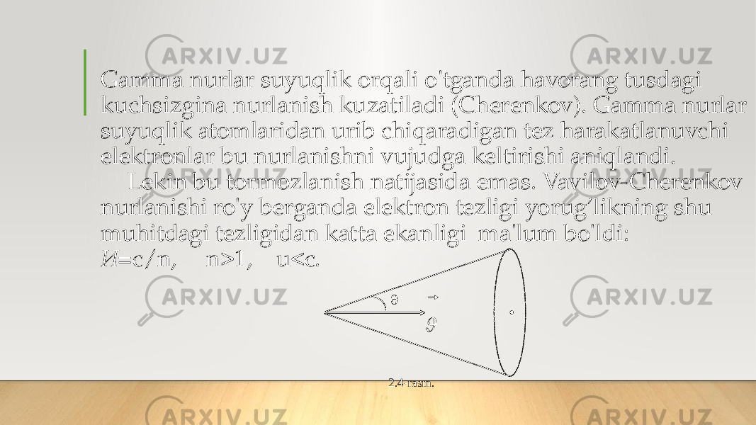 Gamma nurlar suyuqlik orqali o&#39;tganda havorang tusdagi kuchsizgina nurlanish kuzatiladi (Cherenkov). Gamma nurlar suyuqlik atomlaridan urib chiqaradigan tez harakatlanuvchi elektronlar bu nurlanishni vujudga keltirishi aniqlandi. Lekin bu tormozlanish natijasida emas. Vavilov-Cherenkov nurlanishi ro&#39;y berganda elektron tezligi yorug’likning shu muhitdagi tezligidan katta ekanligi ma&#39;lum bo&#39;ldi: И =c/n, n>1, u<c.    2.4 -rasm . 