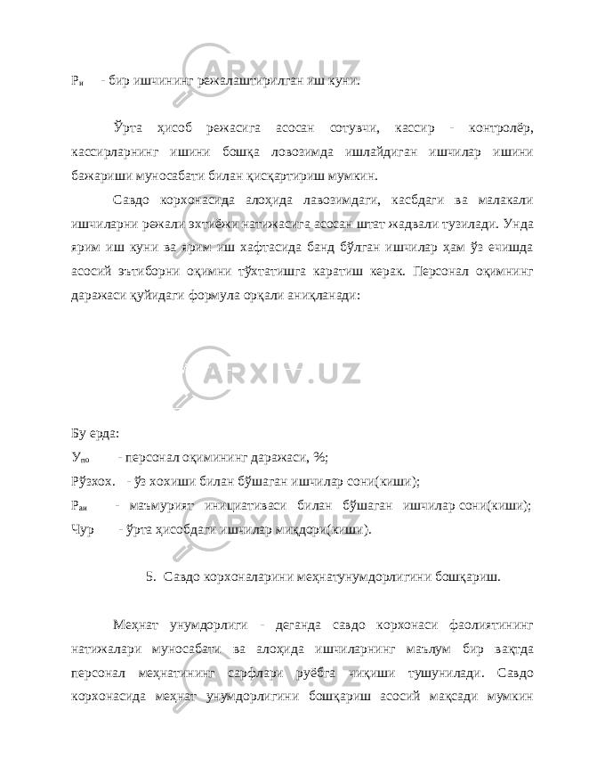 Р и - бир ишчининг режалаштирилган иш куни. Ўрта ҳисоб режасига асосан сотувчи, кассир - контролёр, кассирларнинг ишини бошқа ловозимда ишлайдиган ишчилар ишини бажариши муносабати билан қисқартириш мумкин. Савдо корхонасида алоҳида лавозимдаги, касбдаги ва малакали ишчиларни режали эхтиёжи натижасига асосан штат жадвали тузилади. Унда ярим иш куни ва ярим иш хафтасида банд бўлган ишчилар ҳам ўз ечишда асосий эътиборни оқимни тўхтатишга каратиш керак. Персонал оқимнинг даражаси қуйидаги формула орқали аниқланади: Бу ерда: У по - персонал оқимининг даражаси, %; Рўзхох. - ўз хохиши билан бўшаган ишчилар сони(киши); Р аи - маъмурият инициативаси билан бўшаган ишчилар сони(киши); Чур - ўрта ҳисобдаги ишчилар миқдори(киши). 5. Савдо корхоналарини меҳнатунумдорлигини бошқариш. Меҳнат унумдорлиги - деганда савдо корхонаси фаолиятининг натижалари муносабати ва алоҳида ишчиларнинг маълум бир вақтда персонал меҳнатининг сарфлари руёбга чиқиши тушунилади. Савдо корхонасида меҳнат унумдорлигини бошқариш асосий мақсади мумкин 