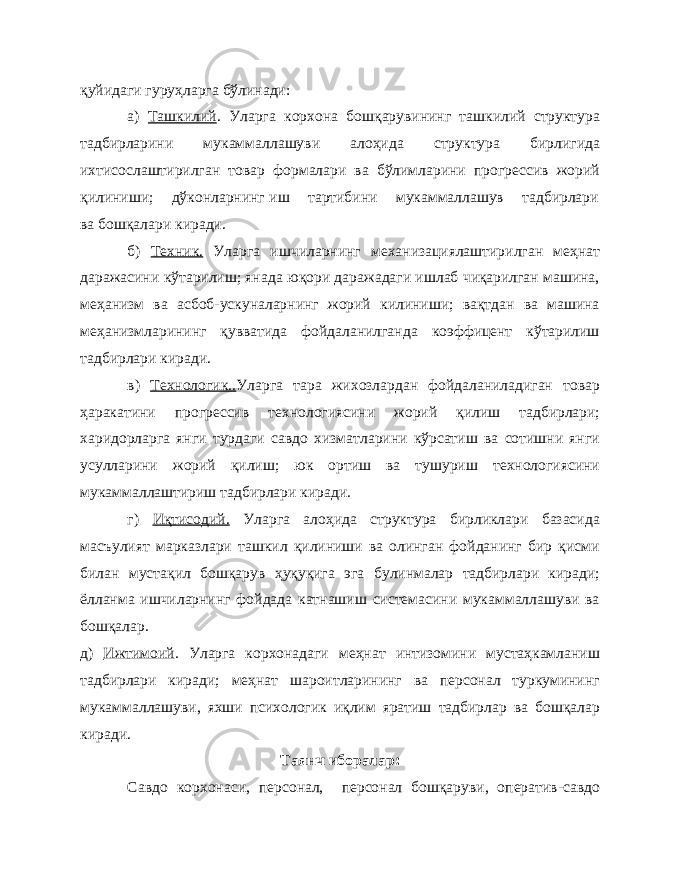 қуйидаги гуруҳларга бўлинади: а) Ташкилий . Уларга корхона бошқарувининг ташкилий структура тадбирларини мукаммаллашуви алоҳида структура бирлигида ихтисослаштирилган товар формалари ва бўлимларини прогрессив жорий қилиниши; дўконларнинг иш тартибини мукаммаллашув тадбирлари ва бошқалари киради. б) Техник. Уларга ишчиларнинг механизациялаштирилган меҳнат даражасини кўтарилиш; янада юқори даражадаги ишлаб чиқарилган машина, меҳанизм ва асбоб-ускуналарнинг жорий килиниши; вақтдан ва машина меҳанизмларининг қувватида фойдаланилганда коэффицент кўтарилиш тадбирлари киради. в) Технологик.. Уларга тара жихозлардан фойдаланиладиган товар ҳаракатини прогрессив технологиясини жорий қилиш тадбирлари; харидорларга янги турдаги савдо хизматларини кўрсатиш ва сотишни янги усулларини жорий қилиш; юк ортиш ва тушуриш технологиясини мукаммаллаштириш тадбирлари киради. г) Иқтисодий. Уларга алоҳида структура бирликлари базасида масъулият марказлари ташкил қилиниши ва олинган фойданинг бир қисми билан мустақил бошқарув ҳуқуқига эга булинмалар тадбирлари киради; ёлланма ишчиларнинг фойдада катнашиш системасини мукаммаллашуви ва бошқалар. д) Ижтимоий . Уларга корхонадаги меҳнат интизомини мустаҳкамланиш тадбирлари киради; меҳнат шароитларининг ва персонал туркумининг мукаммаллашуви, яхши психологик иқлим яратиш тадбирлар ва бошқалар киради. Таянч иборалар: Савдо корхонаси, персонал, персонал бошқаруви, оператив-савдо 