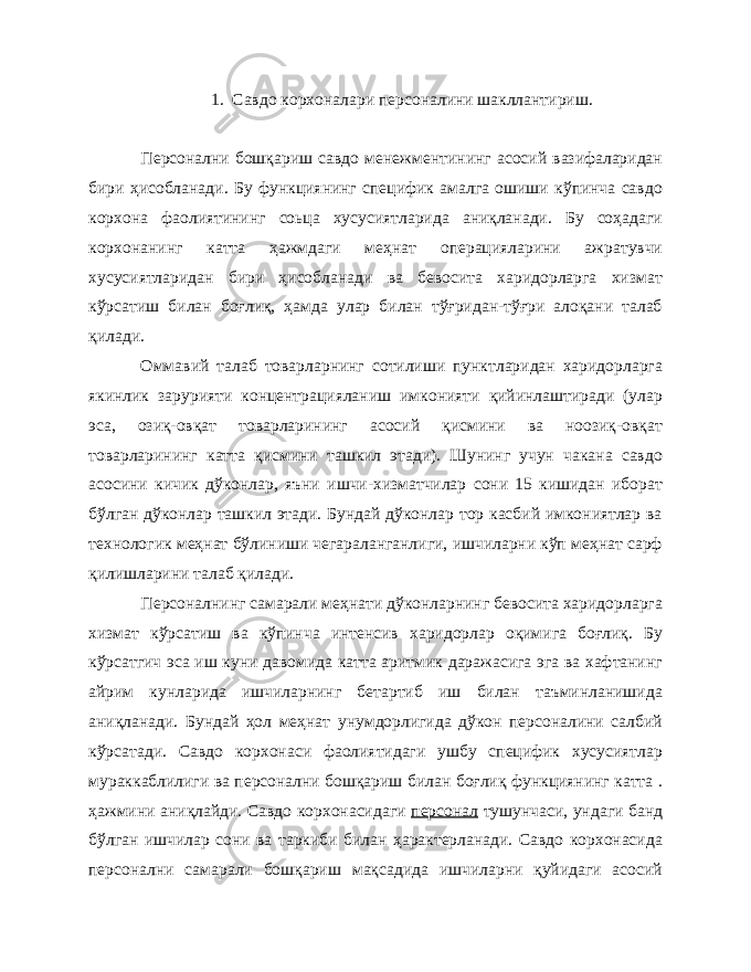 1. Савдо корхоналари персоналини шакллантириш. Персонални бошқариш савдо менежментининг асосий вазифаларидан бири ҳисобланади. Бу функциянинг специфик амалга ошиши кўпинча савдо корхона фаолиятининг соьца хусусиятларида аниқланади. Бу соҳадаги корхонанинг катта ҳажмдаги меҳнат операцияларини ажратувчи хусусиятларидан бири ҳисобланади ва бевосита харидорларга хизмат кўрсатиш билан боғлиқ, ҳамда улар билан тўғридан-тўғри алоқани талаб қилади. Оммавий талаб товарларнинг сотилиши пунктларидан харидорларга якинлик зарурияти концентрацияланиш имконияти қийинлаштиради (улар эса, озиқ-овқат товарларининг асосий қисмини ва ноозиқ-овқат товарларининг катта қисмини ташкил этади). Шунинг учун чакана савдо асосини кичик дўконлар, яъни ишчи-хизматчилар сони 15 кишидан иборат бўлган дўконлар ташкил этади. Бундай дўконлар тор касбий имкониятлар ва технологик меҳнат бўлиниши чегараланганлиги, ишчиларни кўп меҳнат сарф қилишларини талаб қилади. Персоналнинг самарали меҳнати дўконларнинг бевосита харидорларга хизмат кўрсатиш ва кўпинча интенсив харидорлар оқимига боғлиқ. Бу кўрсатгич эса иш куни давомида катта аритмик даражасига эга ва хафтанинг айрим кунларида ишчиларнинг бетартиб иш билан таъминланишида аниқланади. Бундай ҳол меҳнат унумдорлигида дўкон персоналини салбий кўрсатади. Савдо корхонаси фаолиятидаги ушбу специфик хусусиятлар мураккаблилиги ва персонални бошқариш билан боғлиқ функциянинг катта . ҳажмини аниқлайди. Савдо корхонасидаги персонал тушунчаси, ундаги банд бўлган ишчилар сони ва таркиби билан ҳарактерланади. Савдо корхонасида персонални самарали бошқариш мақсадида ишчиларни қуйидаги асосий 