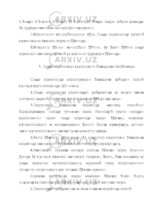 1 йилдан 3 йилгача, 3 йилдан 10 йилгача,10 йилдан юқори. Айрим ҳолларда бу гуруҳланишни ҳам кенгрок ёритиш мумкин. 7. Мулкчилик муносабатларига кўра . Савдо корхонасида хусусий мулкчилар ва ёлланма гуруҳига бўлинади. 8. Меҳнатга бўлган муносабати бўйича . Бу белги бўйича савдо корхонаси ишчилари доимий ва вақтинча гуруҳларга бўлинади. 2. Савдо корхоналари персоналини бошқариш тамойиллари. Савдо корхонасида персоналларни бошқариш қуйидаги асосий принципларга асосланади (10-чизма) : 1.Савдо корхонасида персоналдан фойдаланиш ва амалга ошиш системаси умумий стратегия, унинг ривожига бўйсуниши шарт. 2.Персонални бошқариш жараёнида ишчилар таркибини барқарорлашуви назарда тутилиши керак. Иқтисодий нуқтаи назардан персоналнинг оқими савдо корхонада юқори бўлиши, малакали мутахассисларни ва менеджерларни ўрнини босиш мушкулдир, ҳаттоки ишчи-мутахассисларни алмаштириш қимматга тушади. З.Катта бўлмаган дўконларда (15 кишигача) персонални бошқариш жараёнида ишчиларни туркумламаслиги мақсадга мувофиқдир. 4.Ишчиларни саралаш конкурс асосида бўлиши керак. Биринчи ўринда бу принцип ёлланма ишчиларга таалукли. Лекин, бош менеджер ва савдо корхонаси мутахассисларига, мураккаб товар ассортиментини сотадиган сотувчиларга ҳам тегишли бўлиши мумкин. Саралаш конкурсида юқори малакали бўлиши билан бирга, индивидуал изланишга эга бўлган ишчилар танлаб олиниши керак. 5.Персоналдан фойдаланиш ва амалга ошиш жараёнида асосий 