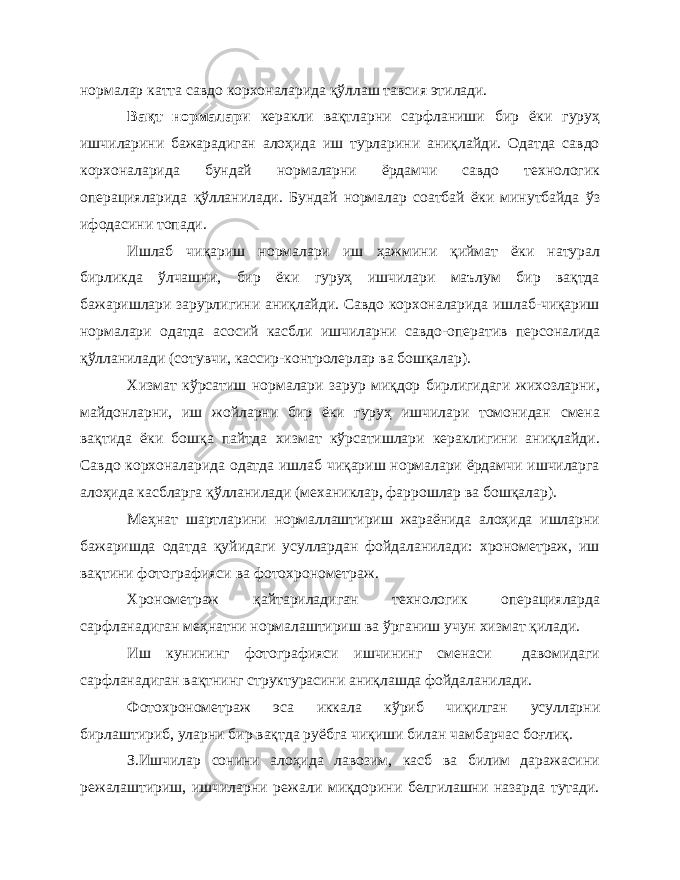 нормалар катта савдо корхоналарида қўллаш тавсия этилади. Вақт нормалари керакли вақтларни сарфланиши бир ёки гуруҳ ишчиларини бажарадиган алоҳида иш турларини аниқлайди. Одатда савдо корхоналарида бундай нормаларни ёрдамчи савдо технологик операцияларида қўлланилади. Бундай нормалар соатбай ёки минутбайда ўз ифодасини топади. Ишлаб чиқариш нормалари иш ҳажмини қиймат ёки натурал бирликда ўлчашни, бир ёки гуруҳ ишчилари маълум бир вақтда бажаришлари зарурлигини аниқлайди. Савдо корхоналарида ишлаб-чиқариш нормалари одатда асосий касбли ишчиларни савдо-оператив персоналида қўлланилади (сотувчи, кассир-контролерлар ва бошқалар). Хизмат кўрсатиш нормалари зарур миқдор бирлигидаги жихозларни, майдонларни, иш жойларни бир ёки гуруҳ ишчилари томонидан смена вақтида ёки бошқа пайтда хизмат кўрсатишлари кераклигини аниқлайди. Савдо корхоналарида одатда ишлаб чиқариш нормалари ёрдамчи ишчиларга алоҳида касбларга қўлланилади (механиклар, фаррошлар ва бошқалар). Меҳнат шартларини нормаллаштириш жараёнида алоҳида ишларни бажаришда одатда қуйидаги усуллардан фойдаланилади: хронометраж, иш вақтини фотографияси ва фотохронометраж. Хронометраж қайтариладиган технологик операцияларда сарфланадиган меҳнатни нормалаштириш ва ўрганиш учун хизмат қилади. Иш кунининг фотографияси ишчининг сменаси давомидаги сарфланадиган вақтнинг структурасини аниқлашда фойдаланилади. Фотохронометраж эса иккала кўриб чиқилган усулларни бирлаштириб, уларни бир вақтда руёбга чиқиши билан чамбарчас боғлиқ. З.Ишчилар сонини алоҳида лавозим, касб ва билим даражасини режалаштириш, ишчиларни режали миқдорини белгилашни назарда тутади. 