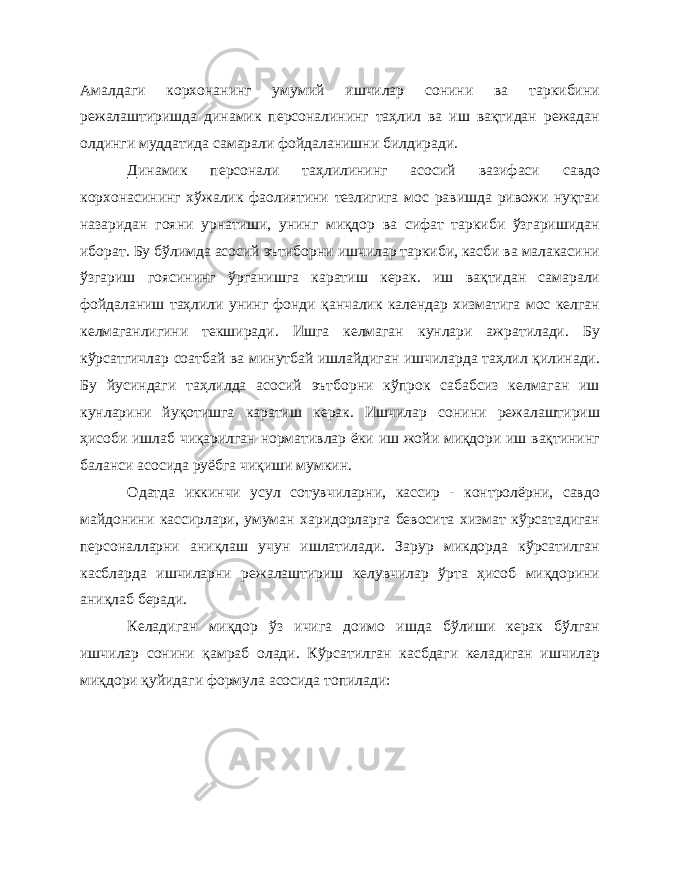 Амалдаги корхонанинг умумий ишчилар сонини ва таркибини режалаштиришда динамик персоналининг таҳлил ва иш вақтидан режадан олдинги муддатида самарали фойдаланишни билдиради. Динамик персонали таҳлилининг асосий вазифаси савдо корхонасининг хўжалик фаолиятини тезлигига мос равишда ривожи нуқтаи назаридан гояни урнатиши, унинг миқдор ва сифат таркиби ўзгаришидан иборат. Бу бўлимда асосий эътиборни ишчилар таркиби, касби ва малакасини ўзгариш гоясининг ўрганишга каратиш керак. иш вақтидан самарали фойдаланиш таҳлили унинг фонди қанчалик календар хизматига мос келган келмаганлигини текширади. Ишга келмаган кунлари ажратилади. Бу кўрсатгичлар соатбай ва минутбай ишлайдиган ишчиларда таҳлил қилинади. Бу йусиндаги таҳлилда асосий эътборни кўпрок сабабсиз келмаган иш кунларини йуқотишга каратиш керак. Ишчилар сонини режалаштириш ҳисоби ишлаб чиқарилган нормативлар ёки иш жойи миқдори иш вақтининг баланси асосида руёбга чиқиши мумкин. Одатда иккинчи усул сотувчиларни, кассир - контролёрни, савдо майдонини кассирлари, умуман харидорларга бевосита хизмат кўрсатадиган персоналларни аниқлаш учун ишлатилади. Зарур микдорда кўрсатилган касбларда ишчиларни режалаштириш келувчилар ўрта ҳисоб миқдорини аниқлаб беради. Келадиган миқдор ўз ичига доимо ишда бўлиши керак бўлган ишчилар сонини қамраб олади. Кўрсатилган касбдаги келадиган ишчилар миқдори қуйидаги формула асосида топилади: 