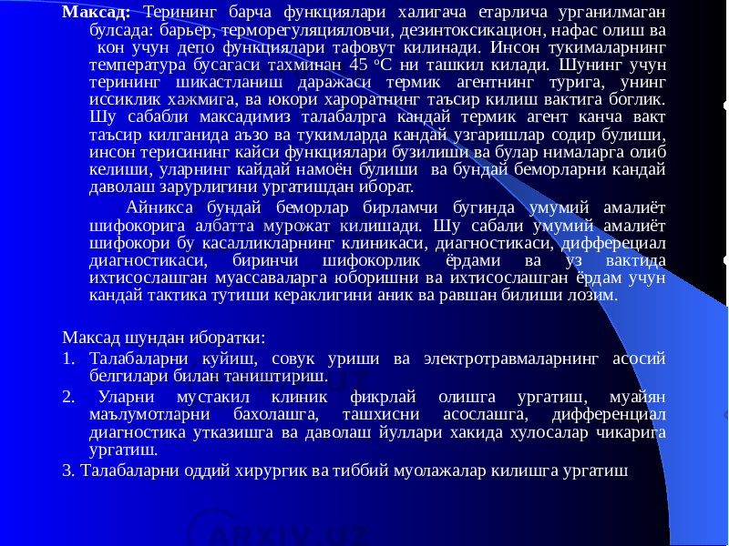 Максад: Терининг барча функциялари халигача етарлича урганилмаган булсада: барьер, терморегуляцияловчи, дезинтоксикацион, нафас олиш ва кон учун депо функциялари тафовут килинади. Инсон тукималарнинг температура бусагаси тахминан 45 о С ни ташкил килади. Шунинг учун терининг шикастланиш даражаси термик агентнинг турига, унинг иссиклик хажмига, ва юкори хароратнинг таъсир килиш вактига боглик. Шу сабабли максадимиз талабалрга кандай термик агент канча вакт таъсир килганида аъзо ва тукимларда кандай узгаришлар содир булиши, инсон терисининг кайси функциялари бузилиши ва булар нималарга олиб келиши, уларнинг кайдай намоён булиши ва бундай беморларни кандай даволаш зарурлигини ургатишдан иборат. Айникса бундай беморлар бирламчи бугинда умумий амалиёт шифокорига албатта мурожат килишади. Шу сабали умумий амалиёт шифокори бу касалликларнинг клиникаси, диагностикаси, дифферециал диагностикаси, биринчи шифокорлик ёрдами ва уз вактида ихтисослашган муассаваларга юборишни ва ихтисослашган ёрдам учун кандай тактика тутиши кераклигини аник ва равшан билиши лозим. Максад шундан иборатки: 1. Талабаларни куйиш, совук уриши ва электротравмаларнинг асосий белгилари билан таништириш. 2. Уларни мустакил клиник фикрлай олишга ургатиш, муайян маълумотларни бахолашга, ташхисни асослашга, дифференциал диагностика утказишга ва даволаш йуллари хакида хулосалар чикарига ургатиш. 3. Талабаларни оддий хирургик ва тиббий муолажалар килишга ургатиш 