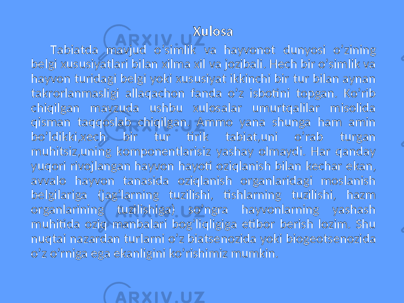 Xulosa Tabiatda mavjud o’simlik va hayvonot dunyosi o’zining belgi xususiyatlari bilan xilma xil va jozibali. Hech bir o’simlik va hayvon turidagi belgi yoki xususiyat ikkinchi bir tur bilan aynan takrorlanmasligi allaqachon fanda o’z isbotini topgan. Ko’rib chiqilgan mavzuda ushbu xulosalar umurtqalilar misolida qisman taqqoslab chiqilgan. Ammo yana shunga ham amin bo’ldikki,xech bir tur tirik tabiat,uni o’rab turgan muhitsiz,uning komponentlarisiz yashay olmaydi. Har qanday yuqori rivojlangan hayvon hayoti oziqlanish bilan kechar ekan, avvalo hayvon tanasida oziqlanish organlaridagi moslanish belgilariga (jag’larning tuzilishi, tishlarning tuzilishi, hazm organlarining tuzilishiga) so’ngra hayvonlarning yashash muhitida oziq manbalari bog’liqligiga etibor berish lozim. Shu nuqtai nazardan turlarni o’z biatsenozida yoki biogeotsenozida o’z o’rniga ega ekanligini ko’rishimiz mumkin. 