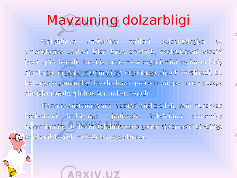 Mavzuning dolzarbligi • Solishtirma anatomiya dalillari poleontologiya va embriologiya dalillari bilan birga qo`shilib, evolyutsiya ni asosini isbot qilib beradi. Tasviriy anatomiya organizmini ayrim tarkibiy qismlarga, organlar sistemasi va organlarga ajratib tekshiradi, bu hol unga organizmdagi barcha hayot protsesslari qay tariqa yuzaga chiqishini analiz qilish uchun imkon beradi. • Tasviriy anatomiyaning vazifasi analiz qilish, yani murakkab hodisalarni bo’laklarga ajratishdir. Solishtirma anatomiya hayvonlarning tuzilishini tekshirishda organlar sistemasini bir-biriga solishtirib ko’rish metodidan foydalanadi. 