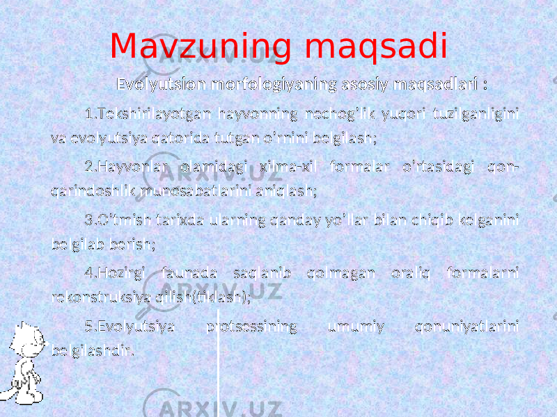 Mavzuning maqsadi Evolyutsion morfologiyaning asosiy maqsadlari : 1. Tekshirilayotgan hayvonning nechog’lik yuqori tuzilganligini va evolyutsiya qatorida tutgan o’rnini belgilash; 2. Hayvonlar olamidagi xilma-xil formalar o’rtasidagi qon- qarindoshlik munosabatlarini aniqlash; 3. O’tmish tarixda ularning qanday yo’llar bilan chiqib kelganini belgilab berish; 4. Hozirgi faunada saqlanib qolmagan oraliq formalarni rekonstruksiya qilish(tiklash); 5. Evolyutsiya protsessining umumiy qonuniyatlarini belgilashdir. 