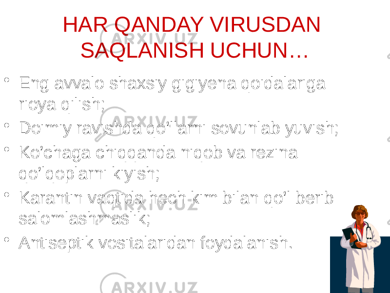 HAR QANDAY VIRUSDAN SAQLANISH UCHUN… • Eng avvalo shaxsiy gigiyena qoidalariga rioya qilish; • Doimiy ravishda qo’llarni sovunlab yuvish; • Ko’chaga chiqqanda niqob va rezina qo’lqoplarni kiyish; • Karantin vaqtida hech kim bilan qo’l berib salomlashmaslik; • Antiseptik vositalaridan foydalanish. 