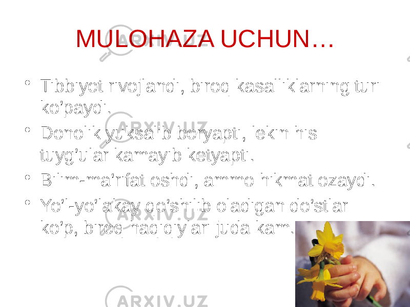 MULOHAZA UCHUN… • Tibbiyot rivojlandi, biroq kasalliklarning turi ko’paydi. • Donolik yuksalib boryapti, lekin his tuyg’ular kamayib ketyapti. • Bilim-ma’rifat oshdi, ammo hikmat ozaydi. • Yo’l-yo’lakay qo’shilib oladigan do’stlar ko’p, biroq haqiqiylari juda kam. 