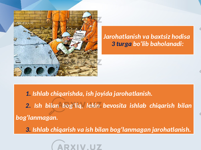 Jarohatlanish va baxtsiz hodisa 3 turga bo‘lib baholanadi: 1. Ishlab chiqarishda, ish joyida jarohatlanish. 2. Ish bilan bog‘liq, lekin bevosita ishlab chiqarish bilan bog‘lanmagan. 3. Ishlab chiqarish va ish bilan bog‘lanmagan jarohatlanish. 