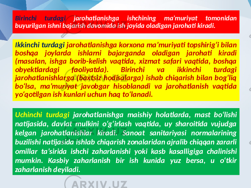 Birinchi turdagi jarohatlanishga ishchining ma’muriyat tomonidan buyurilgan ishni bajarish davomida ish joyida oladigan jarohati kiradi. Ikkinchi turdagi jarohatlanishga korxona ma’muriyati topshirig‘i bilan boshqa joylarda ishlarni bajarganda oladigan jarohati kiradi (masalan, ishga borib-kelish vaqtida, xizmat safari vaqtida, boshqa obyektlardagi faoliyatda). Birinchi va ikkinchi turdagi jarohatlanishlarga (baxtsiz hodisalarga) ishab chiqarish bilan bog‘liq bo‘lsa, ma’muriyat javobgar hisoblanadi va jarohatlanish vaqtida yo‘qotilgan ish kunlari uchun haq to‘lanadi. Uchinchi turdagi jarohatlanishga maishiy holatlarda, mast bo‘lishi natijasida, davlat mulkini o‘g‘irlash vaqtida, uy sharoitida vujudga kelgan jarohatlanishlar kiradi. Sanoat sanitariyasi normalarining buzilishi natijasida ishlab chiqarish zonalaridan ajralib chiqqan zararli omillar ta’sirida ishchi zaharlanishi yoki kasb kasalligiga chalinishi mumkin. Kasbiy zaharlanish bir ish kunida yuz bersa, u o‘tkir zaharlanish deyiladi. 