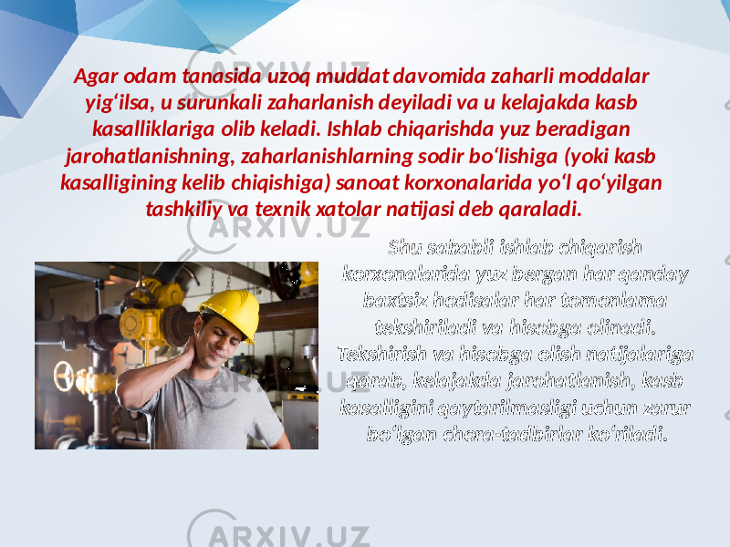 Agar odam tanasida uzoq muddat davomida zaharli moddalar yig‘ilsa, u surunkali zaharlanish deyiladi va u kelajakda kasb kasalliklariga olib keladi. Ishlab chiqarishda yuz beradigan jarohatlanishning, zaharlanishlarning sodir bo‘lishiga (yoki kasb kasalligining kelib chiqishiga) sanoat korxonalarida yo‘l qo‘yilgan tashkiliy va texnik xatolar natijasi deb qaraladi. Shu sababli ishlab chiqarish korxonalarida yuz bergan har qanday baxtsiz hodisalar har tomonlama tekshiriladi va hisobga olinadi. Tekshirish va hisobga olish natijalariga qarab, kelajakda jarohatlanish, kasb kasalligini qaytarilmasligi uchun zarur bo‘lgan chora-tadbirlar ko‘riladi. 