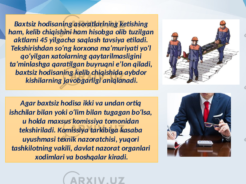 Baxtsiz hodisaning asoratlarining ketishing ham, kelib chiqishini ham hisobga olib tuzilgan aktlarni 45 yilgacha saqlash tavsiya etiladi. Tekshirishdan so‘ng korxona ma’muriyati yo‘l qo‘yilgan xatolarning qaytarilmasligini ta’minlashga qaratilgan buyruqni e’lon qiladi, baxtsiz hodisaning kelib chiqishida aybdor kishilarning javobgarligi aniqlanadi. Agar baxtsiz hodisa ikki va undan ortiq ishchilar bilan yoki o‘lim bilan tugagan bo‘lsa, u holda maxsus komissiya tomonidan tekshiriladi. Komissiya tarkibiga kasaba uyushmasi texnik nazoratchisi, yuqori tashkilotning vakili, davlat nazorat organlari xodimlari va boshqalar kiradi. 