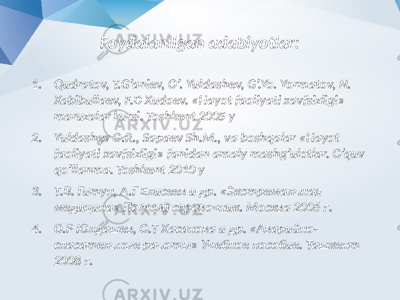 Foydalanilgan adabiyotlar: 1. Qudratov, T.G’aniev, O’. Yuldashev, G’.Yo. Yormatov, N. Xabibullaev, F.D Xudoev. «Hayot faoliyati xavfsizligi» maruzalar kursi. Toshkent 2005 y 2. Yuldashev O.R., Sapaev Sh.M., va boshqalar «Hayot faoliyati xavfsizligi» fanidan amaly mashg’ulotlar. O’quv qo’llanma. Toshkent 2010 y 3. Т.В. Гитун, А.Г Елисеев и др. «Экстремальная медицина» Полный справочник. Москва 2006 г. 4. О.Р Юлдашев, О.Т Хасанова и др. «Аварийно- спасательные раьоты» Учебное пособие. Ташкент 2008 г. 