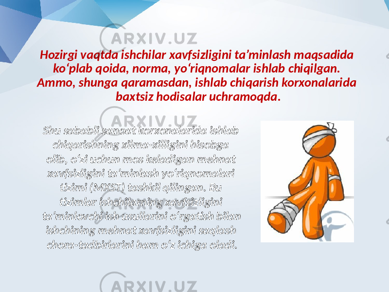 Hozirgi vaqtda ishchilar xavfsizligini ta’minlash maqsadida ko‘plab qoida, norma, yo‘riqnomalar ishlab chiqilgan. Ammo, shunga qaramasdan, ishlab chiqarish korxonalarida baxtsiz hodisalar uchramoqda. Shu sababli sanoat korxonalarida ishlab chiqarishning xilma-xilligini hisobga olib, o‘zi uchun mos keladigan mehnat xavfsizligini ta’minlash yo‘riqnomalari tizimi (MXST) tashkil qilingan. Bu tizimlar ishchilarning xavfsizligini ta’minlovchi ish usullarini o‘rgatish bilan ishchining mehnat xavfsizligini saqlash chora-tadbirlarini ham o‘z ichiga oladi. 