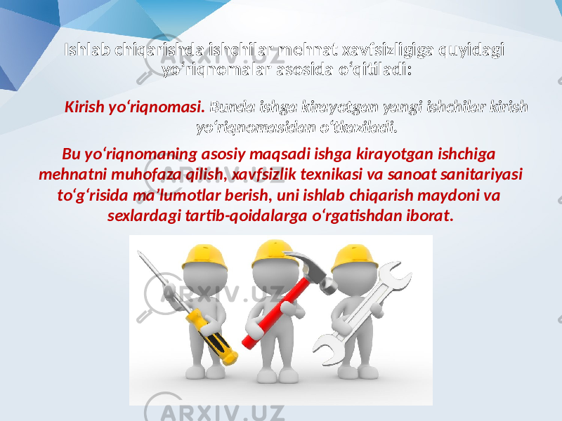 Ishlab chiqarishda ishchilar mehnat xavfsizligiga quyidagi yo‘riqnomalar asosida o‘qitiladi: Kirish yo‘riqnomasi. Bunda ishga kirayotgan yangi ishchilar kirish yo‘riqnomasidan o‘tkaziladi. Bu yo‘riqnomaning asosiy maqsadi ishga kirayotgan ishchiga mehnatni muhofaza qilish, xavfsizlik texnikasi va sanoat sanitariyasi to‘g‘risida ma’lumotlar berish, uni ishlab chiqarish maydoni va sexlardagi tartib-qoidalarga o‘rgatishdan iborat. 