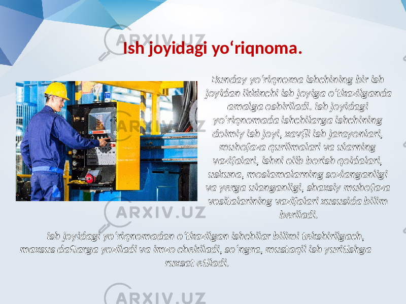 Ish joyidagi yo‘riqnoma. Bunday yo‘riqnoma ishchining bir ish joyidan ikkinchi ish joyiga o‘tkazilganda amalga oshiriladi. Ish joyidagi yo‘riqnomada ishchilarga ishchining doimiy ish joyi, xavfli ish jarayonlari, muhofaza qurilmalari va ularning vazifalari, ishni olib borish qoidalari, uskuna, moslamalarning sozlanganligi va yerga ulanganligi, shaxsiy muhofaza vositalarining vazifalari xususida bilim beriladi. Ish joyidagi yo‘riqnomadan o‘tkazilgan ishchilar bilimi tekshirilgach, maxsus daftarga yoziladi va imzo chekiladi, so‘ngra, mustaqil ish yuritishga ruxsat etiladi. 