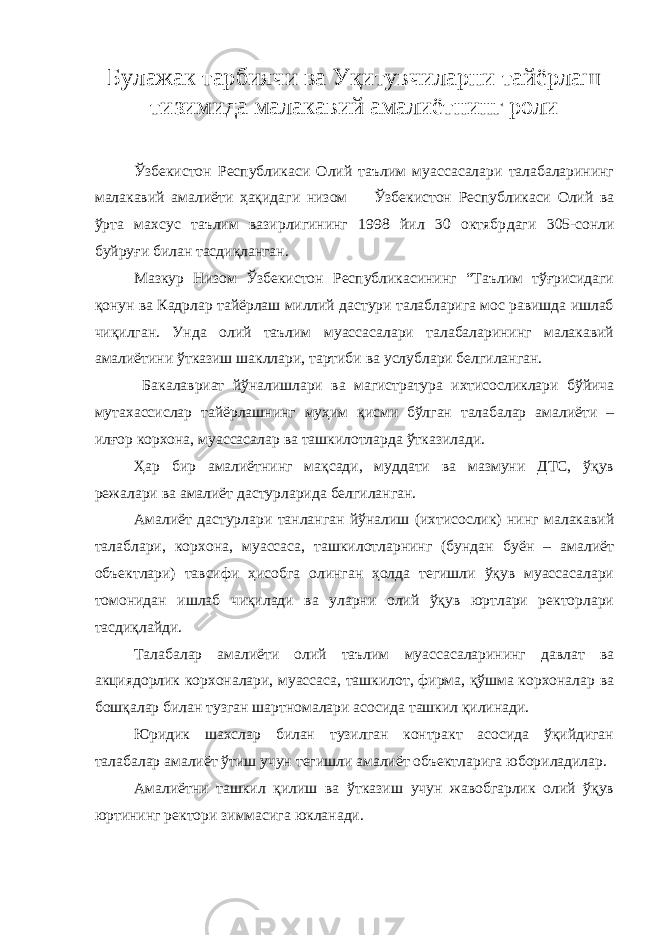 Булажак тарбиячи ва Уқитувчиларни тайёрлаш тизимида малакавий амалиётнинг роли Ўзбекистон Республикаси Олий таълим муассасалари талабаларининг малакавий амалиёти ҳақида ги низом Ўзбекистон Республикаси Олий ва ўрта махсус таълим вазирлигининг 1998 йил 30 октябр даги 305 - сонли буйруғи билан тасдиқланган. Мазкур Низом Ўзбекистон Республикасининг “Таълим тўғрисидаги қонун ва Кадрлар тайёрлаш миллий дастури талабларига мос равишда ишлаб чиқилган. Унда олий таълим муассасалари талабаларининг малакавий амалиётини ўтказиш шакллари, тартиби ва услублари белгиланган. Бакалавриат йўналишлари ва магистратура ихтисосликлари бўйича мутахассислар тайёрлашнинг муҳим қисми бўлган талабалар амалиёти – илғор корхона, муассасалар ва ташкилотларда ўтказилади. Ҳар бир амалиётнинг мақсади, муддати ва мазмуни ДТС, ўқув режалари ва амалиёт дастурларида белгиланган. Амалиёт дастурлари танланган йўналиш (ихтисослик) нинг малакавий талаблари, корхона, муассаса, ташкилотларнинг (бундан буён – амалиёт объектлари) тавсифи ҳисобга олинган ҳолда тегишли ўқув муассасалари томонидан ишлаб чиқилади ва уларни олий ўқув юртлари ректорлари тасдиқлайди. Талабалар амалиёти олий таълим муассасаларининг давлат ва акциядорлик корхоналари, муассаса, ташкилот, фирма, қўшма корхоналар ва бошқалар билан тузган шартномалари асосида ташкил қилинади. Юридик шахслар билан тузилган контракт асосида ўқийдиган талабалар амалиёт ўтиш учун тегишли амалиёт объектларига юбориладилар. Амалиётни ташкил қилиш ва ўтказиш учун жавобгарлик олий ўқув юртининг ректори зиммасига юкланади. 