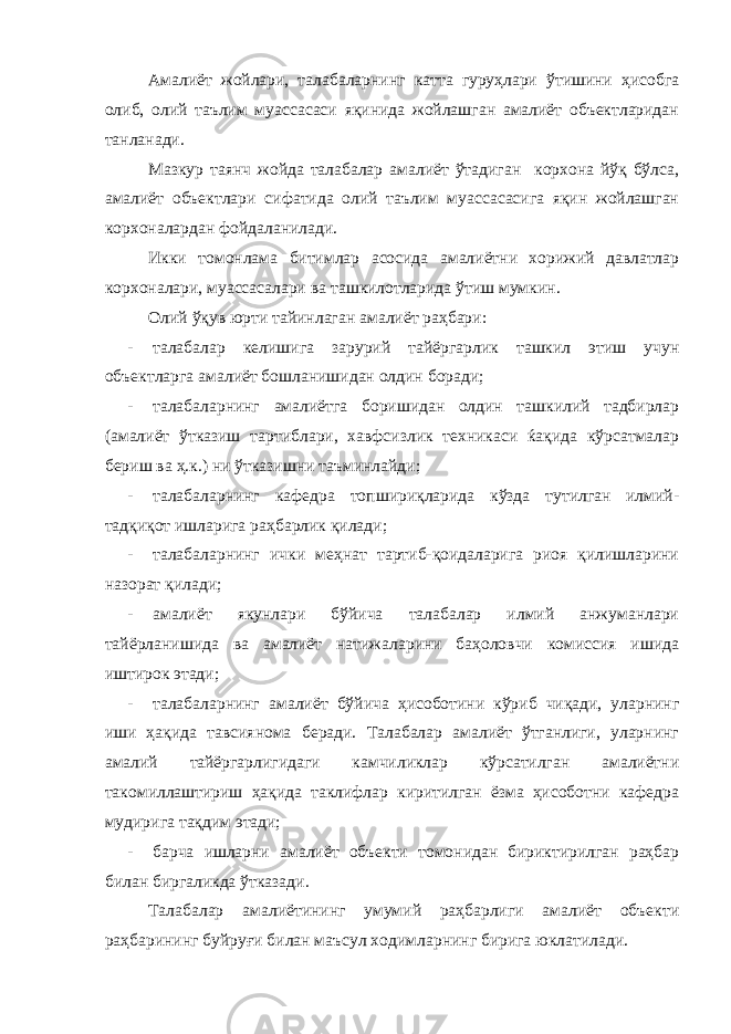  Амалиёт жойлари, талабаларнинг катта гуруҳлари ўтишини ҳисобга олиб, олий таълим муассасаси яқинида жойлашган амалиёт объектларидан танланади. Мазкур таянч жойда талабалар амалиёт ўтадиган корхона йўқ бўлса, амалиёт объектлари сифатида олий таълим муассасасига яқин жойлашган корхоналардан фойдаланилади. Икки томонлама битимлар асосида амалиётни хорижий давлатлар корхоналари, муассасалари ва ташкилотларида ўтиш мумкин. Олий ўқув юрти тайинлаган амалиёт раҳбари: - талабалар келишига зарурий тайёргарлик ташкил этиш учун объектларга амалиёт бошланишидан олдин боради; - талабаларнинг амалиётга боришидан олдин ташкилий тадбирлар (амалиёт ўтказиш тартиблари, хавфсизлик техникаси ќақида кўрсатмалар бериш ва ҳ.к.) ни ўтказишни таъминлайди; - талабаларнинг кафедра топшириқларида кўзда тутилган илмий- тадқиқот ишларига раҳбарлик қилади; - талабаларнинг ички меҳнат тартиб-қоидаларига риоя қилишларини назорат қилади; - амалиёт якунлари бўйича талабалар илмий анжуманлари тайёрланишида ва амалиёт натижаларини баҳоловчи комиссия ишида иштирок этади; - талабаларнинг амалиёт бўйича ҳисоботини кўриб чиқади, уларнинг иши ҳақида тавсиянома беради. Талабалар амалиёт ўтганлиги, уларнинг амалий тайёргарлигидаги камчиликлар кўрсатилган амалиётни такомиллаштириш ҳақида таклифлар киритилган ёзма ҳисоботни кафедра мудирига тақдим этади; - барча ишларни амалиёт объекти томонидан бириктирилган раҳбар билан биргаликда ўтказади. Талабалар амалиётининг умумий раҳбарлиги амалиёт объекти раҳбарининг буйруғи билан маъсул ходимларнинг бирига юклатилади. 