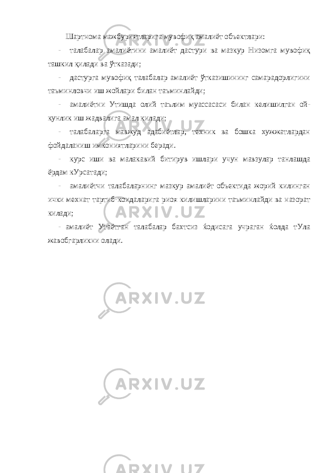  Шартнома мажбуриятларига мувофиқ амалиёт объектлари: - талабалар амалиётини амалиёт дастури ва мазкур Низомга мувофиқ ташкил қилади ва ўтказади; - дастурга мувофиқ талабалар амалиёт ўтказишининг самарадорлигини таъминловчи иш жойлари билан таъминлайди; - амалиётни Утишда олий таълим муассасаси билан келишилган ой- кунлик иш жадвалига амал килади; - талабаларга мавжуд адабиётлар, техник ва бошка хужжатлардан фойдаланиш имкониятларини беради. - курс иши ва малакавий битирув ишлари учун мавзулар танлашда ёрдам кУрсатади; - амалиётчи талабаларнинг мазкур амалиёт объектида жорий килинган ички мехнат тартиб-коидаларига риоя килишларини таъминлайди ва назорат килади; - амалиёт Утаётган талабалар бахтсиз ќодисага учраган ќолда тУла жавобгарликни олади. 